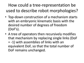 How could a tree-representation be
used to describe robot morphologies?
• Top-down construction of a mechanism starts
with an embryonic kinematic basis with the
desired number of degrees of freedom
(DoF’s).
• A tree of operators then recursively modifies
that mechanism by replacing single links (DoF
= -1) with assemblies of links with an
equivalent DoF, so that the total number of
DoF remains unchanged.
 