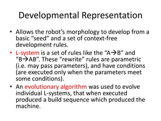 Developmental Representation
• Allows the robot’s morphology to develop from a
basic “seed” and a set of context-free
development rules.
• L-system is a set of rules like the “AB” and
“BAB”. These “rewrite” rules are parametric
(i.e. may pass parameters), and have conditions
(are executed only when the parameters meet
some conditions).
• An evolutionary algorithm was used to evolve
individual L-systems, that when executed
produced a build sequence which produced the
machine.
 