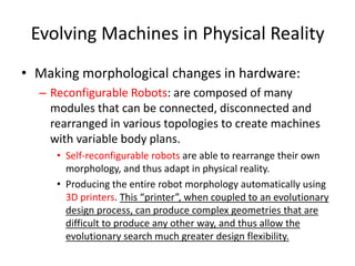 Evolving Machines in Physical Reality
• Making morphological changes in hardware:
– Reconfigurable Robots: are composed of many
modules that can be connected, disconnected and
rearranged in various topologies to create machines
with variable body plans.
• Self-reconfigurable robots are able to rearrange their own
morphology, and thus adapt in physical reality.
• Producing the entire robot morphology automatically using
3D printers. This “printer”, when coupled to an evolutionary
design process, can produce complex geometries that are
difficult to produce any other way, and thus allow the
evolutionary search much greater design flexibility.
 