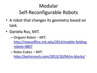 Modular
Self-Reconfigurable Robots
• A robot that changes its geometry based on
task.
• Daniela Rus, MIT.
– Origami Robot – MIT:
http://newsoffice.mit.edu/2014/mobile-folding-
robots-0807
– Robo-Cubes – MIT:
http://techcrunch.com/2013/10/04/m-blocks/
 