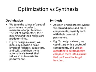 Optimization vs Synthesis
Optimization
• We tune the values of a set of
parameters in order to
maximize a target function.
The set of parameters, their
meaning and their ranges are
predetermined.
• E.g. To design a circuit, we
manually provide a basic
layout of resistors, capacitors,
and coils, and then try to
automatically tweak their
values so as to maximize
performance.
Synthesis
• An open-ended process where
we can add more and more
components, possibly each
with their own set of
parameters.
• E.g. To design a circuit, we
could start with a bucket of
components, and use an
algorithm to automatically
compose them into a circuit
that performs the target
function.
 