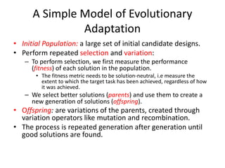 A Simple Model of Evolutionary
Adaptation
• Initial Population: a large set of initial candidate designs.
• Perform repeated selection and variation:
– To perform selection, we first measure the performance
(fitness) of each solution in the population.
• The fitness metric needs to be solution-neutral, i.e measure the
extent to which the target task has been achieved, regardless of how
it was achieved.
– We select better solutions (parents) and use them to create a
new generation of solutions (offspring).
• Offspring: are variations of the parents, created through
variation operators like mutation and recombination.
• The process is repeated generation after generation until
good solutions are found.
 