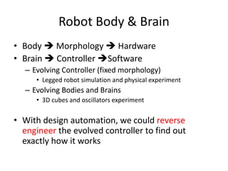 Robot Body & Brain
• Body  Morphology  Hardware
• Brain  Controller Software
– Evolving Controller (fixed morphology)
• Legged robot simulation and physical experiment
– Evolving Bodies and Brains
• 3D cubes and oscillators experiment
• With design automation, we could reverse
engineer the evolved controller to find out
exactly how it works
 