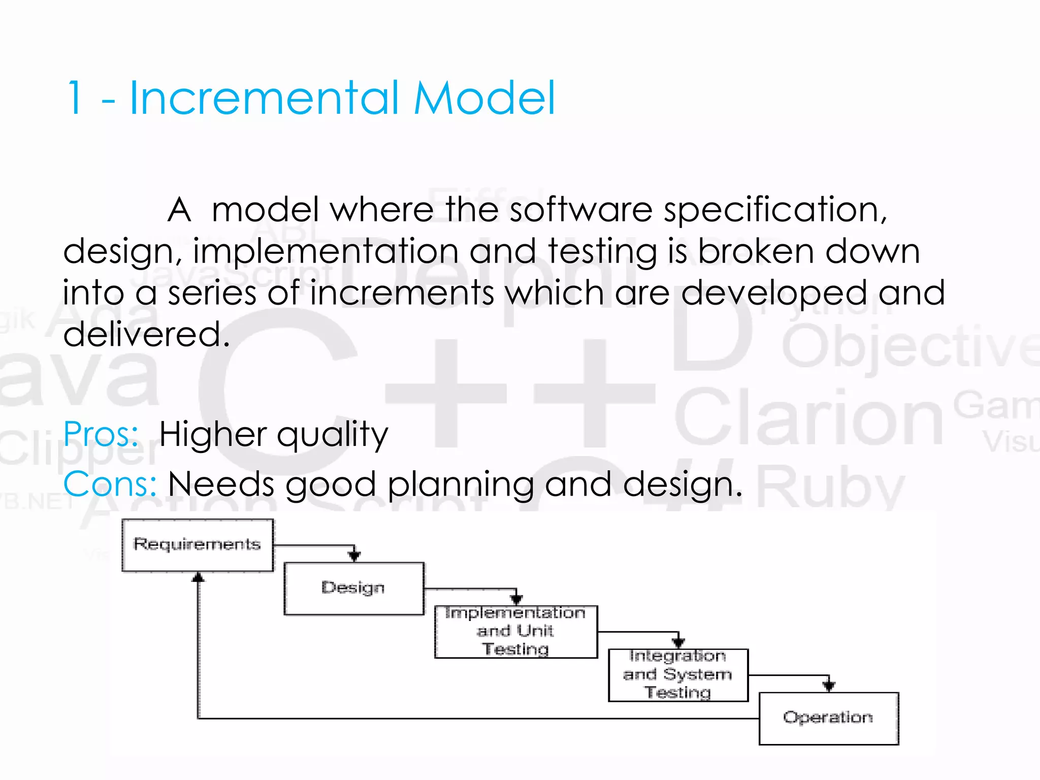 1 - Incremental Model
A model where the software specification,
design, implementation and testing is broken down
into a series of increments which are developed and
delivered.
Pros: Higher quality
Cons: Needs good planning and design.
 