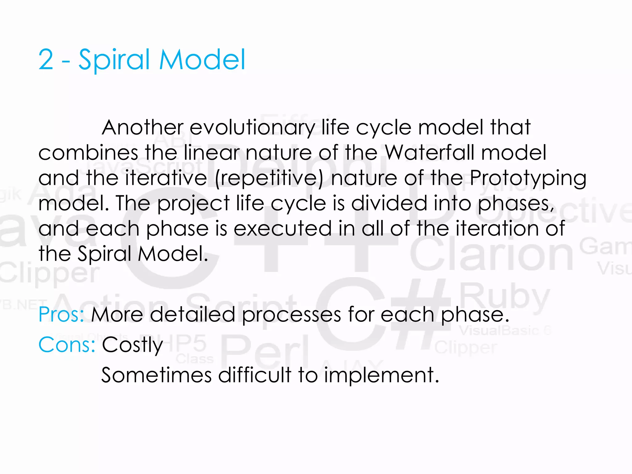 2 - Spiral Model
Another evolutionary life cycle model that
combines the linear nature of the Waterfall model
and the iterative (repetitive) nature of the Prototyping
model. The project life cycle is divided into phases,
and each phase is executed in all of the iteration of
the Spiral Model.
Pros: More detailed processes for each phase.
Cons: Costly
Sometimes difficult to implement.
 