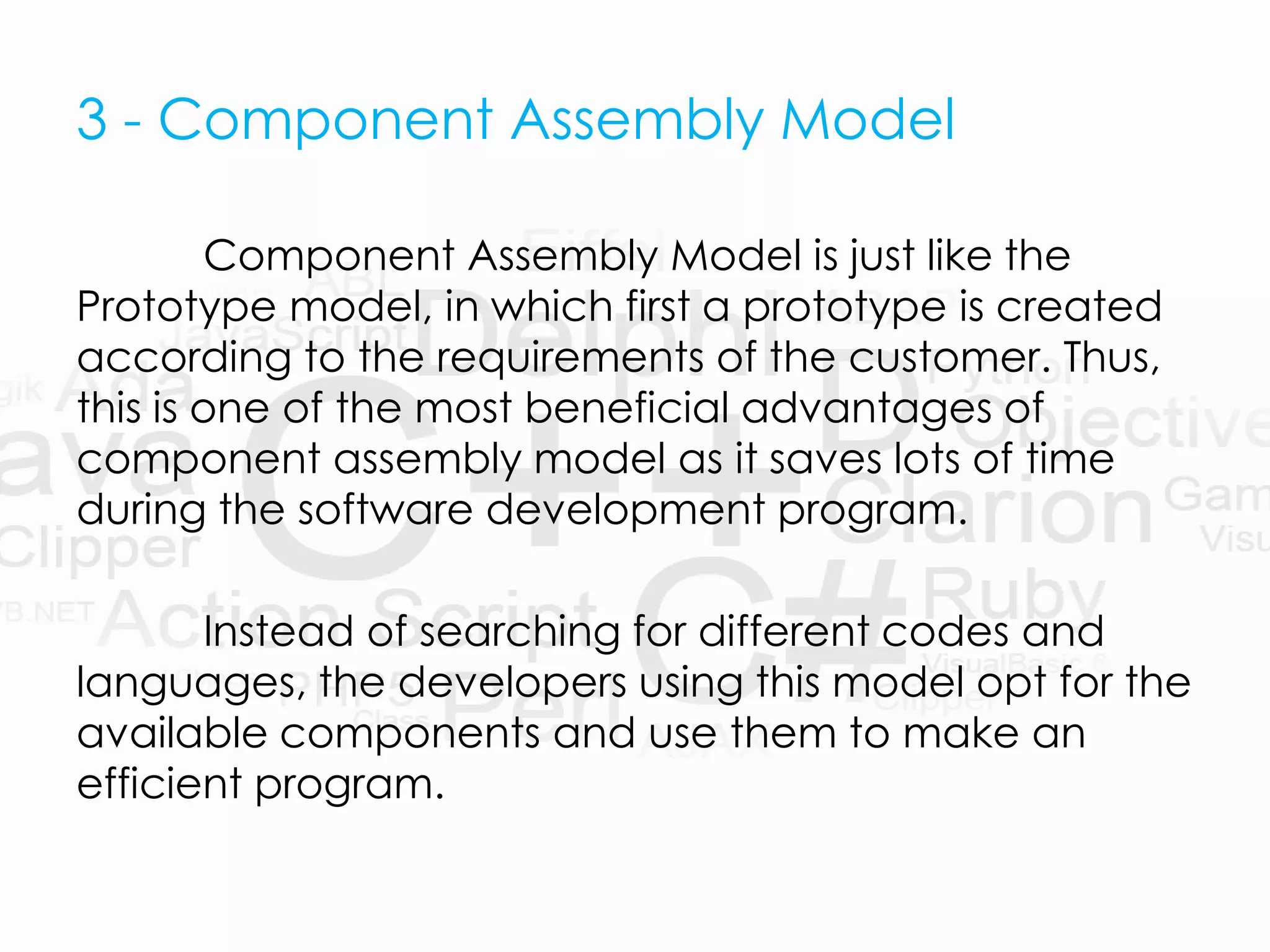 3 - Component Assembly Model
Component Assembly Model is just like the
Prototype model, in which first a prototype is created
according to the requirements of the customer. Thus,
this is one of the most beneficial advantages of
component assembly model as it saves lots of time
during the software development program.
Instead of searching for different codes and
languages, the developers using this model opt for the
available components and use them to make an
efficient program.
 