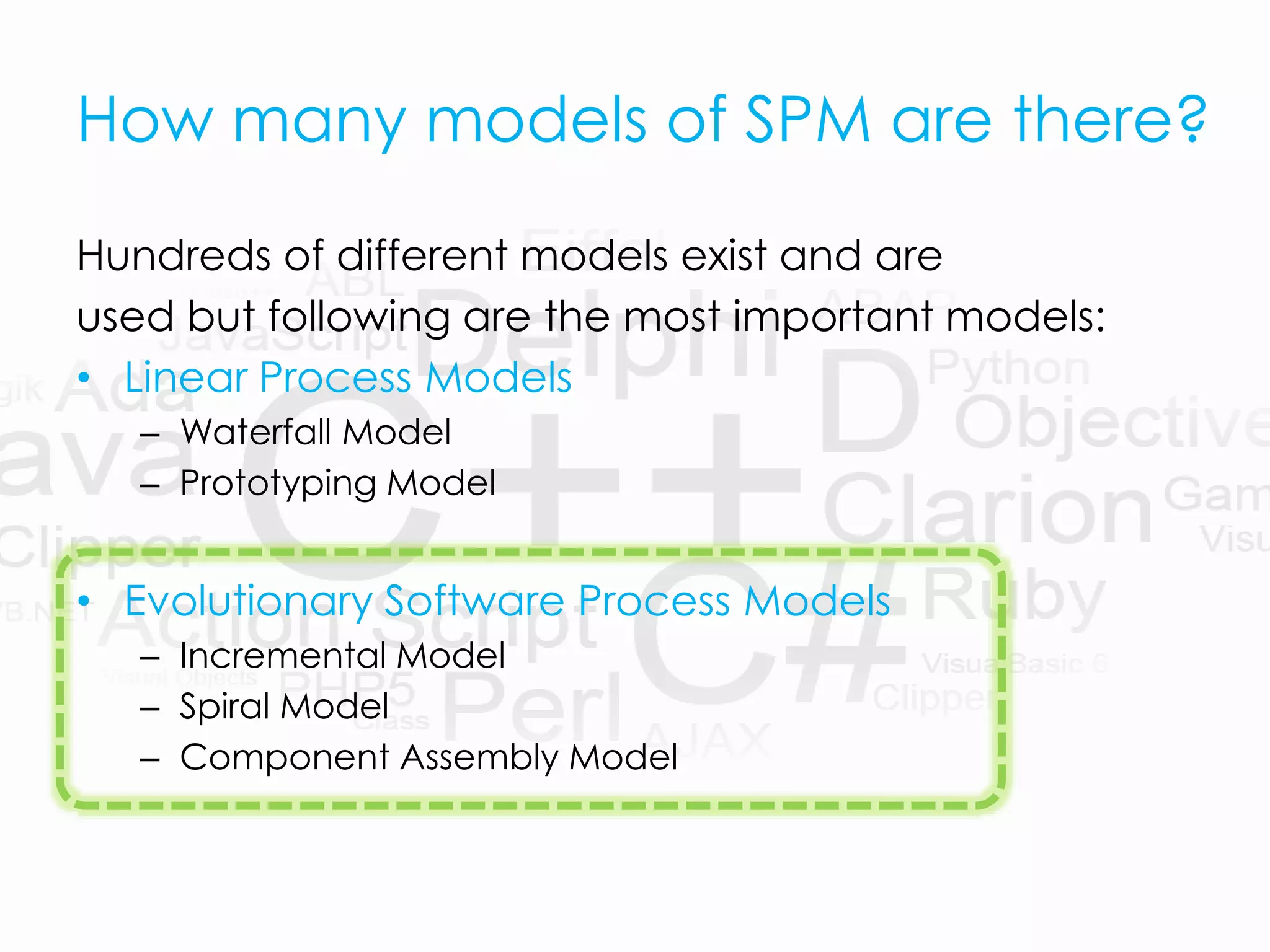 How many models of SPM are there?
Hundreds of different models exist and are
used but following are the most important models:
• Linear Process Models
– Waterfall Model
– Prototyping Model
• Evolutionary Software Process Models
– Incremental Model
– Spiral Model
– Component Assembly Model
 