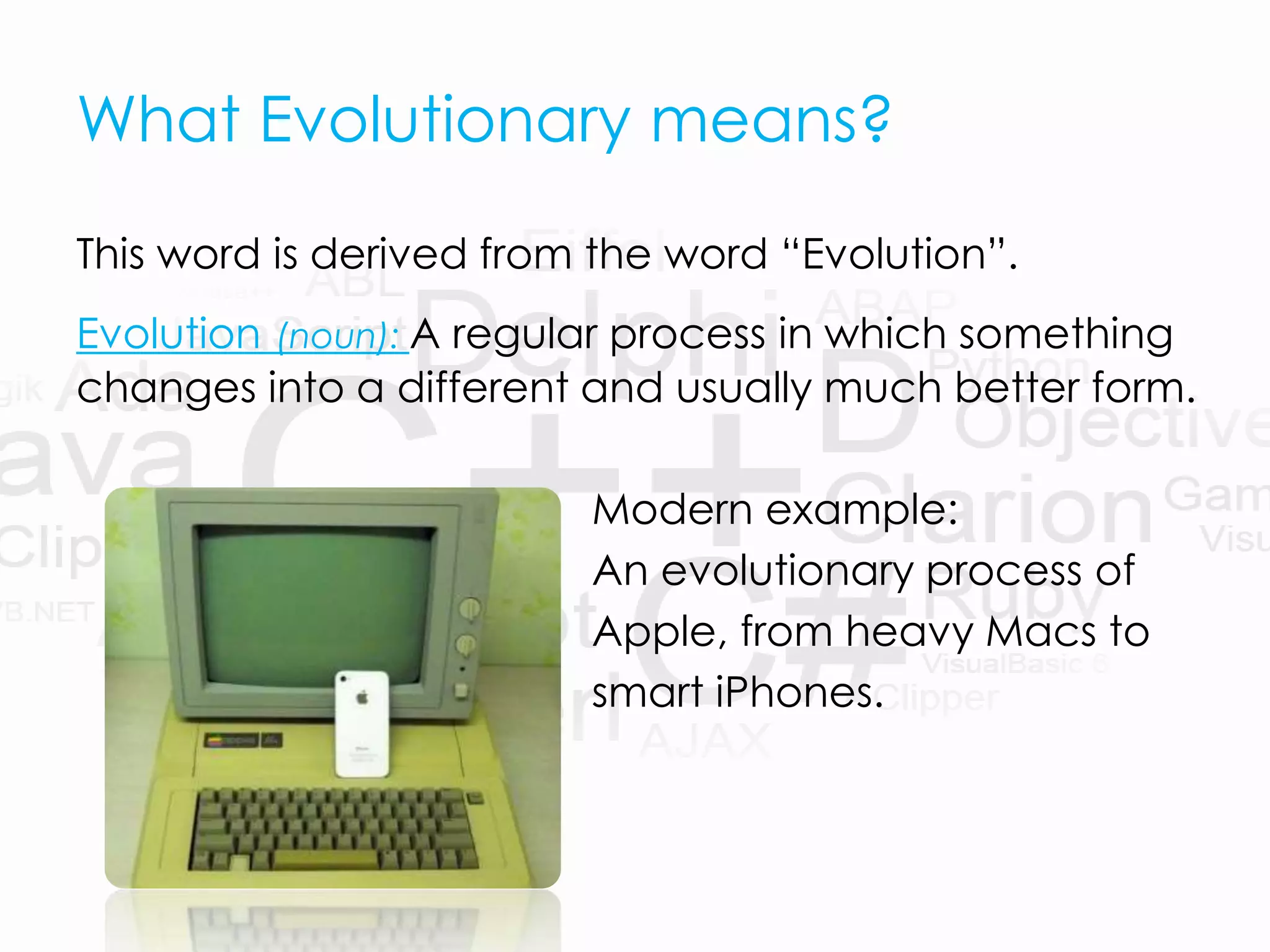 What Evolutionary means?
This word is derived from the word “Evolution”.
Evolution (noun): A regular process in which something
changes into a different and usually much better form.
Modern example:
An evolutionary process of
Apple, from heavy Macs to
smart iPhones.
 