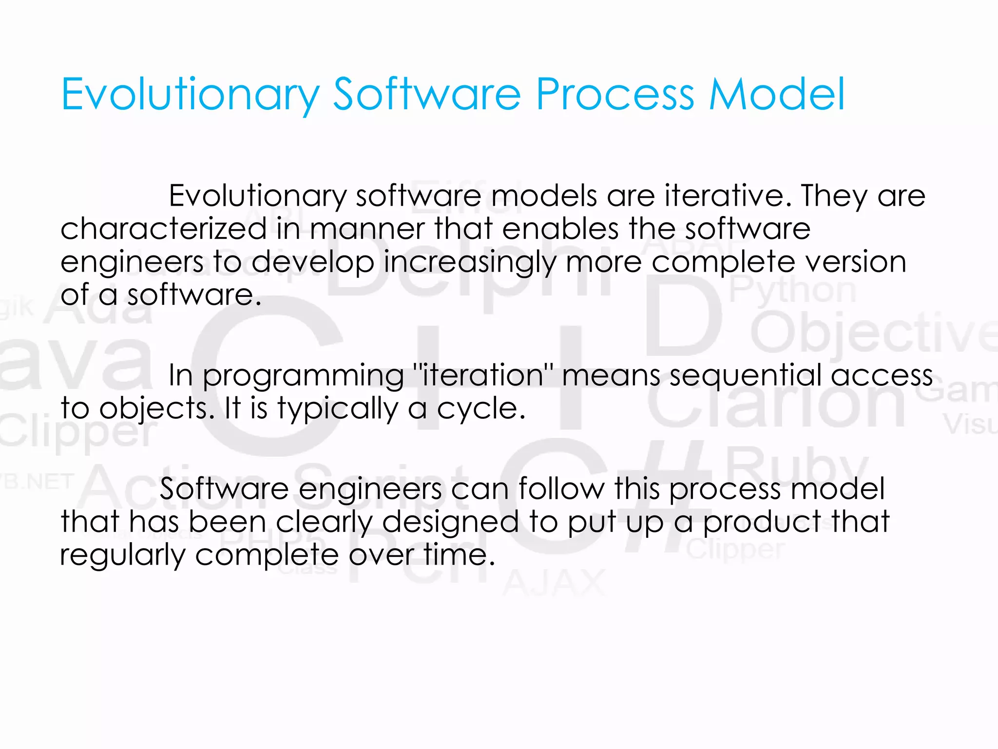 Evolutionary Software Process Model
Evolutionary software models are iterative. They are
characterized in manner that enables the software
engineers to develop increasingly more complete version
of a software.
In programming "iteration" means sequential access
to objects. It is typically a cycle.
Software engineers can follow this process model
that has been clearly designed to put up a product that
regularly complete over time.
 