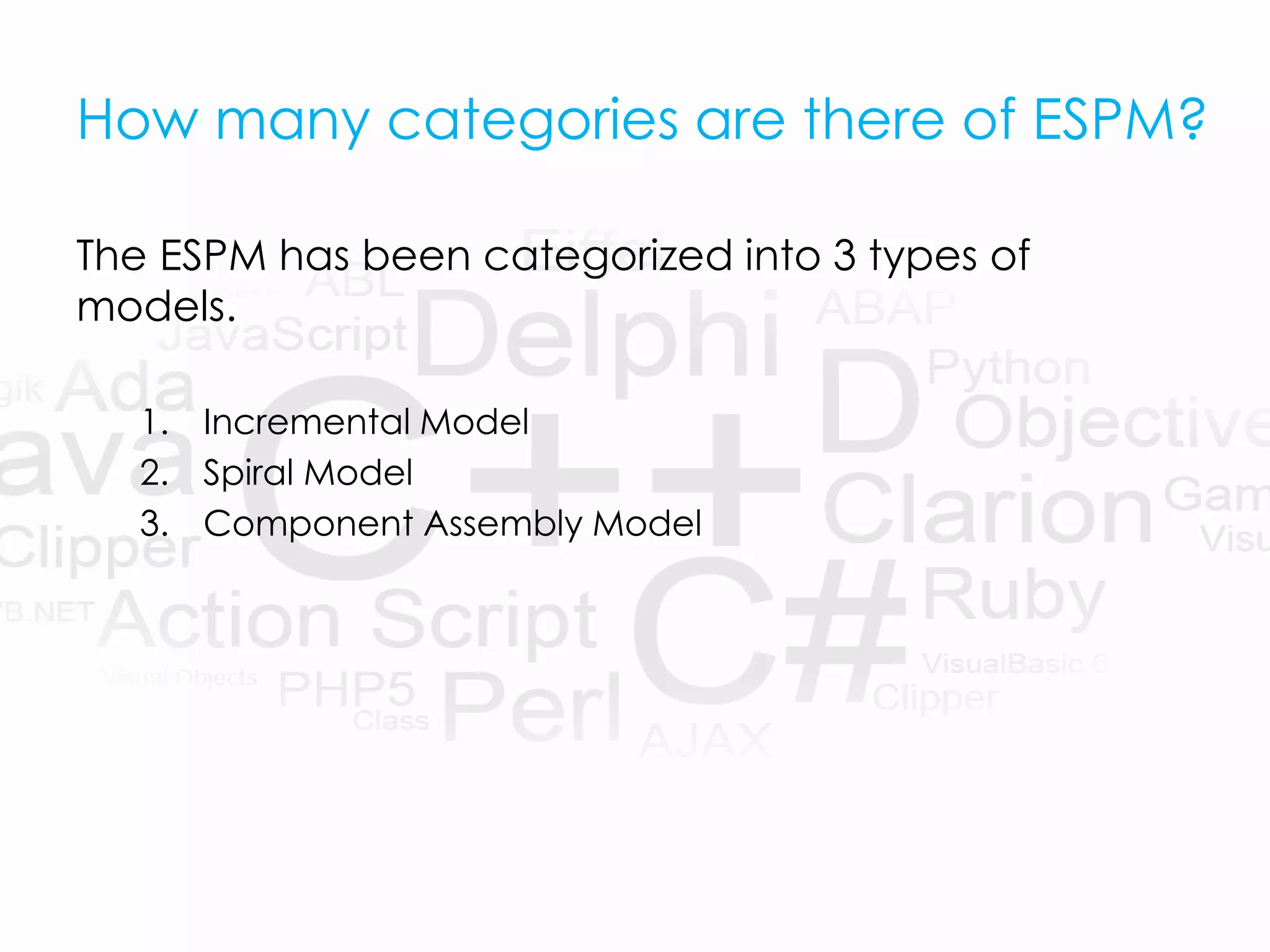 How many categories are there of ESPM?
The ESPM has been categorized into 3 types of
models.
1. Incremental Model
2. Spiral Model
3. Component Assembly Model
 