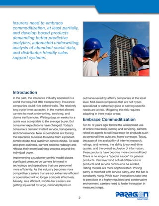 Insurers need to embrace
commoditization, at least partially,
and develop boxed products
demanding better predictive
analytics, automated underwriting,
analysis of abundant social data,
and distributor-friendly sales
support systems.
Introduction
In the past, the insurance industry operated in a
world that required little transparency. Insurance
companies could hide behind walls. The relatively
long cycle times accepted in the market allowed
carriers to mask underwriting, servicing, and
claims inefficiencies. Waiting days or weeks for a
quote was acceptable to the average buyer. But
consumer expectations have changed. Today’s
consumers demand instant service, transparency,
and convenience. New expectations are forcing
the insurance business to evolve from a product-
centric model to a customer-centric model. To keep
and grow business, carriers need to redesign and
refocus their entire business process around the
individual buyer.
Implementing a customer-centric model places
significant pressure on carriers to invest in
technology and operations that use personnel
more efficiently. As the industry becomes more
competitive, carriers that are not extremely efficient
or specialized will no longer compete effectively.
Already, less efficient, middle-tier carriers are
getting squeezed by large, national players or
outmaneuvered by affinity companies at the local
level. Mid-sized companies that are not hyper-
specialized or extremely good at serving specific
needs are at risk. Mitigating this risk requires
adapting in three major areas:
Embrace Commoditization
Ten to 12 years ago, before the widespread use
of online insurance quoting and servicing, carriers
relied on agents to sell insurance for products such
as personal lines auto and home coverage. Today,
because of the availability of Internet research,
ratings, and reviews, the ability to run real-time
quotes, and the overall explosion of information,
these products have become more commoditized.
There is no longer a “special sauce” for general
products. Perceived and actual differences in
products and service continue to be eroded.
Rating models are more sophisticated. Pricing
parity is matched with service parity, and the bar is
constantly rising. While such innovations take time
to percolate in a highly regulated and conservative
environment, carriers need to foster innovation in
measured steps.
2
 