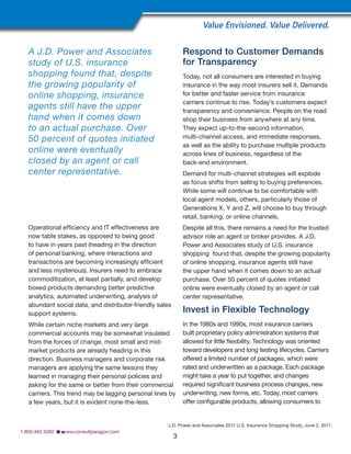 Operational efficiency and IT effectiveness are
now table stakes, as opposed to being good
to have in years past (heading in the direction
of personal banking, where interactions and
transactions are becoming increasingly efficient
and less mysterious). Insurers need to embrace
commoditization, at least partially, and develop
boxed products demanding better predictive
analytics, automated underwriting, analysis of
abundant social data, and distributor-friendly sales
support systems.
While certain niche markets and very large
commercial accounts may be somewhat insulated
from the forces of change, most small and mid-
market products are already heading in this
direction. Business managers and corporate risk
managers are applying the same lessons they
learned in managing their personal policies and
asking for the same or better from their commercial
carriers. This trend may be lagging personal lines by
a few years, but it is evident none-the-less.
Respond to Customer Demands
for Transparency
Today, not all consumers are interested in buying
insurance in the way most insurers sell it. Demands
for better and faster service from insurance
carriers continue to rise. Today’s customers expect
transparency and convenience. People on the road
shop their business from anywhere at any time.
They expect up-to-the-second information,
multi-channel access, and immediate responses,
as well as the ability to purchase multiple products
across lines of business, regardless of the
back-end environment.
Demand for multi-channel strategies will explode
as focus shifts from selling to buying preferences.
While some will continue to be comfortable with
local agent models, others, particularly those of
Generations X, Y and Z, will choose to buy through
retail, banking, or online channels.
Despite all this, there remains a need for the trusted
advisor role an agent or broker provides. A J.D.
Power and Associates study of U.S. insurance
shopping found that, despite the growing popularity
of online shopping, insurance agents still have
the upper hand when it comes down to an actual
purchase. Over 50 percent of quotes initiated
online were eventually closed by an agent or call
center representative.
Invest in Flexible Technology
In the 1980s and 1990s, most insurance carriers
built proprietary policy administration systems that
allowed for little flexibility. Technology was oriented
toward developers and long testing lifecycles. Carriers
offered a limited number of packages, which were
rated and underwritten as a package. Each package
might take a year to put together, and changes
required significant business process changes, new
underwriting, new forms, etc. Today, most carriers
offer configurable products, allowing consumers to
Value Envisioned. Value Delivered.
3
1.800.462.5582  ■ www.consultparagon.com
A J.D. Power and Associates
study of U.S. insurance
shopping found that, despite
the growing popularity of
online shopping, insurance
agents still have the upper
hand when it comes down
to an actual purchase. Over
50 percent of quotes initiated
online were eventually
closed by an agent or call
center representative.
1
J.D. Power and Associates 2011 U.S. Insurance Shopping Study, June 2, 2011.
 