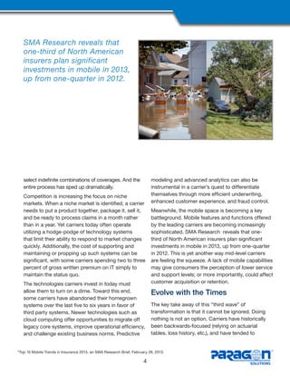 select indefinite combinations of coverages. And the
entire process has sped up dramatically.
Competition is increasing the focus on niche
markets. When a niche market is identified, a carrier
needs to put a product together, package it, sell it,
and be ready to process claims in a month rather
than in a year. Yet carriers today often operate
utilizing a hodge-podge of technology systems
that limit their ability to respond to market changes
quickly. Additionally, the cost of supporting and
maintaining or propping up such systems can be
significant, with some carriers spending two to three
percent of gross written premium on IT simply to
maintain the status quo.
The technologies carriers invest in today must
allow them to turn on a dime. Toward this end,
some carriers have abandoned their homegrown
systems over the last five to six years in favor of
third party systems. Newer technologies such as
cloud computing offer opportunities to migrate off
legacy core systems, improve operational efficiency,
and challenge existing business norms. Predictive
modeling and advanced analytics can also be
instrumental in a carrier’s quest to differentiate
themselves through more efficient underwriting,
enhanced customer experience, and fraud control.
Meanwhile, the mobile space is becoming a key
battleground. Mobile features and functions offered
by the leading carriers are becoming increasingly
sophisticated. SMA Research reveals that one-
third of North American insurers plan significant
investments in mobile in 2013, up from one-quarter
in 2012. This is yet another way mid-level carriers
are feeling the squeeze. A lack of mobile capabilities
may give consumers the perception of lower service
and support levels; or more importantly, could affect
customer acquisition or retention.
Evolve with the Times
The key take away of this “third wave” of
transformation is that it cannot be ignored. Doing
nothing is not an option. Carriers have historically
been backwards-focused (relying on actuarial
tables, loss history, etc.), and have tended to
4
SMA Research reveals that
one-third of North American
insurers plan significant
investments in mobile in 2013,
up from one-quarter in 2012.
2
Top 10 Mobile Trends in Insurance 2013, an SMA Research Brief, February 28, 2013.
 