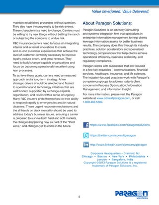 Value Envisioned. Value Delivered.
maintain established processes without question.
They also have the propensity to be risk-averse.
These characteristics need to change. Carriers must
be willing to try new things without betting the ranch
or subjecting the company to undue risk.
P&C insurance carriers need to focus on integrating
internal and external innovations to create
end-to-end customer experiences that achieve the
level of customer-centricity necessary to improve
loyalty, reduce churn, and grow revenue. They
need to build change-capable organizations and
focus on becoming operationally excellent using
lean processes.
To achieve these goals, carriers need a measured
approach and a long-term strategy. A few
strategic drivers should be selected and floated
to operational and technology initiatives that are
well funded, supported by a change-capable
organization, and driven with a sense of urgency.
Many P&C insurers pride themselves on their ability
to respond rapidly to emergencies and/or natural
disasters. Those urgent response mechanisms and
the all hands on deck mentality should be used to
address today’s business issues, ensuring a carrier
is prepared to survive both hard and soft markets,
the changes happening now as part of the “third
wave,” and changes yet to come in the future.
About Paragon Solutions:
Paragon Solutions is an advisory consulting
and systems integration firm that specializes in
enterprise information management to help clients
leverage information assets for better business
results. The company does this through its industry
practices, solution accelerators and specialized
technology competencies that help clients achieve
operational efficiency, business scalability, and
regulatory compliance.
Paragon works with businesses that are focused
in a few key industries − communications, financial
services, healthcare, insurance, and life sciences.
The industry-focused practices work with Paragon’s
competency groups to address today’s client
concerns in Process Optimization, Information
Management, and Information Insight.
For more information, please visit the Paragon
website at www.consultparagon.com, or call
1.800.462.5582.
5
Corporate Headquarters – Cranford, NJ
Chicago • Boston • New York • Philadelphia •
London • Bangalore, India
Copyright ©2013 Paragon Solutions is a registered
trademark of Paragon Solutions, Inc.
https://www.facebook.com/paragonsolutions
https://twitter.com/consultparagon
http://www.linkedin.com/company/paragon
 