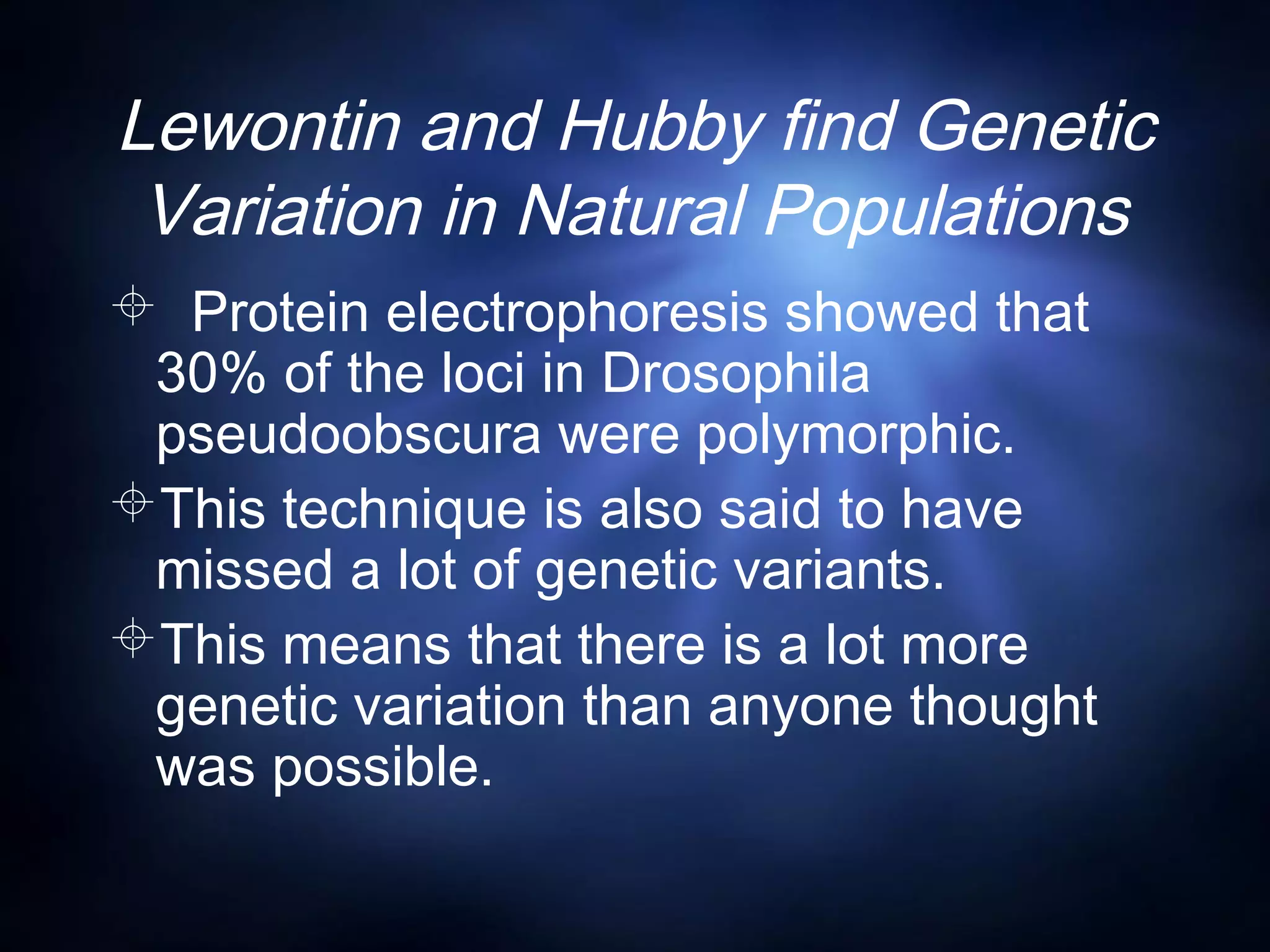 Lewontin and Hubby find Genetic
Variation in Natural Populations
 Protein electrophoresis showed that
30% of the loci in Drosophila
pseudoobscura were polymorphic.
This technique is also said to have
missed a lot of genetic variants.
This means that there is a lot more
genetic variation than anyone thought
was possible.
 