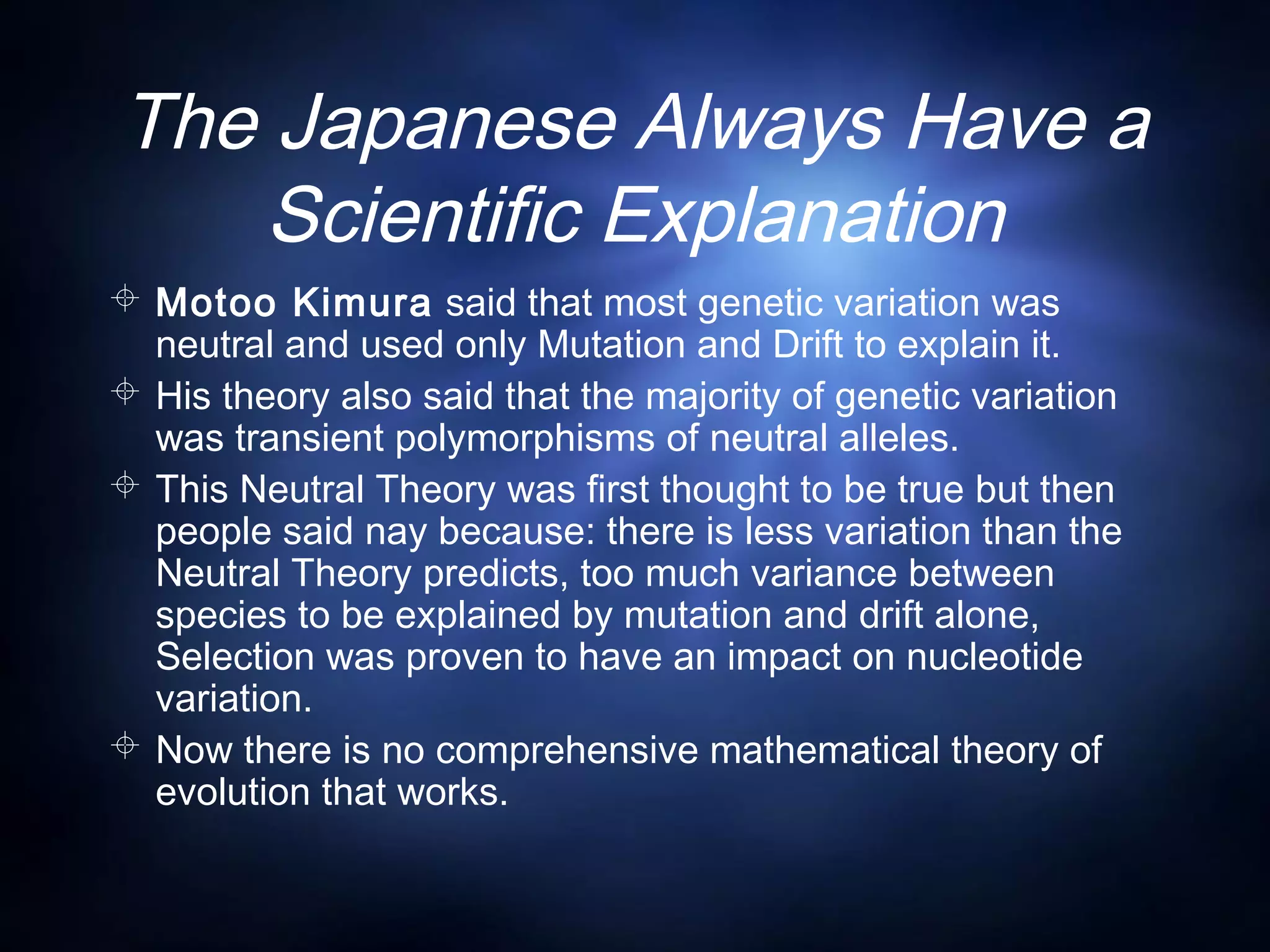 The Japanese Always Have a
Scientific Explanation
 Motoo Kimura said that most genetic variation was
neutral and used only Mutation and Drift to explain it.
 His theory also said that the majority of genetic variation
was transient polymorphisms of neutral alleles.
 This Neutral Theory was first thought to be true but then
people said nay because: there is less variation than the
Neutral Theory predicts, too much variance between
species to be explained by mutation and drift alone,
Selection was proven to have an impact on nucleotide
variation.
 Now there is no comprehensive mathematical theory of
evolution that works.
 