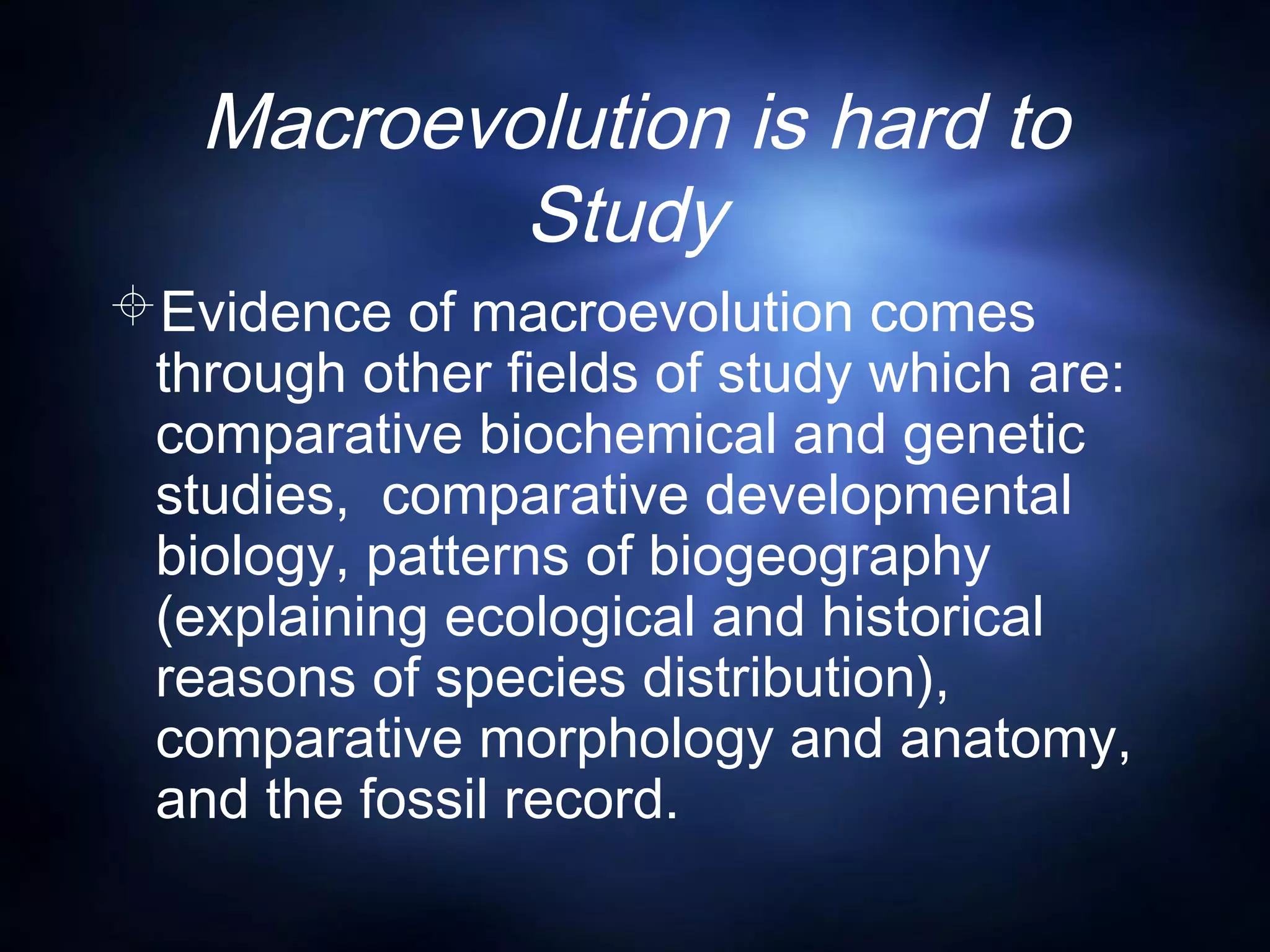 Macroevolution is hard to
Study
Evidence of macroevolution comes
through other fields of study which are:
comparative biochemical and genetic
studies, comparative developmental
biology, patterns of biogeography
(explaining ecological and historical
reasons of species distribution),
comparative morphology and anatomy,
and the fossil record.
 