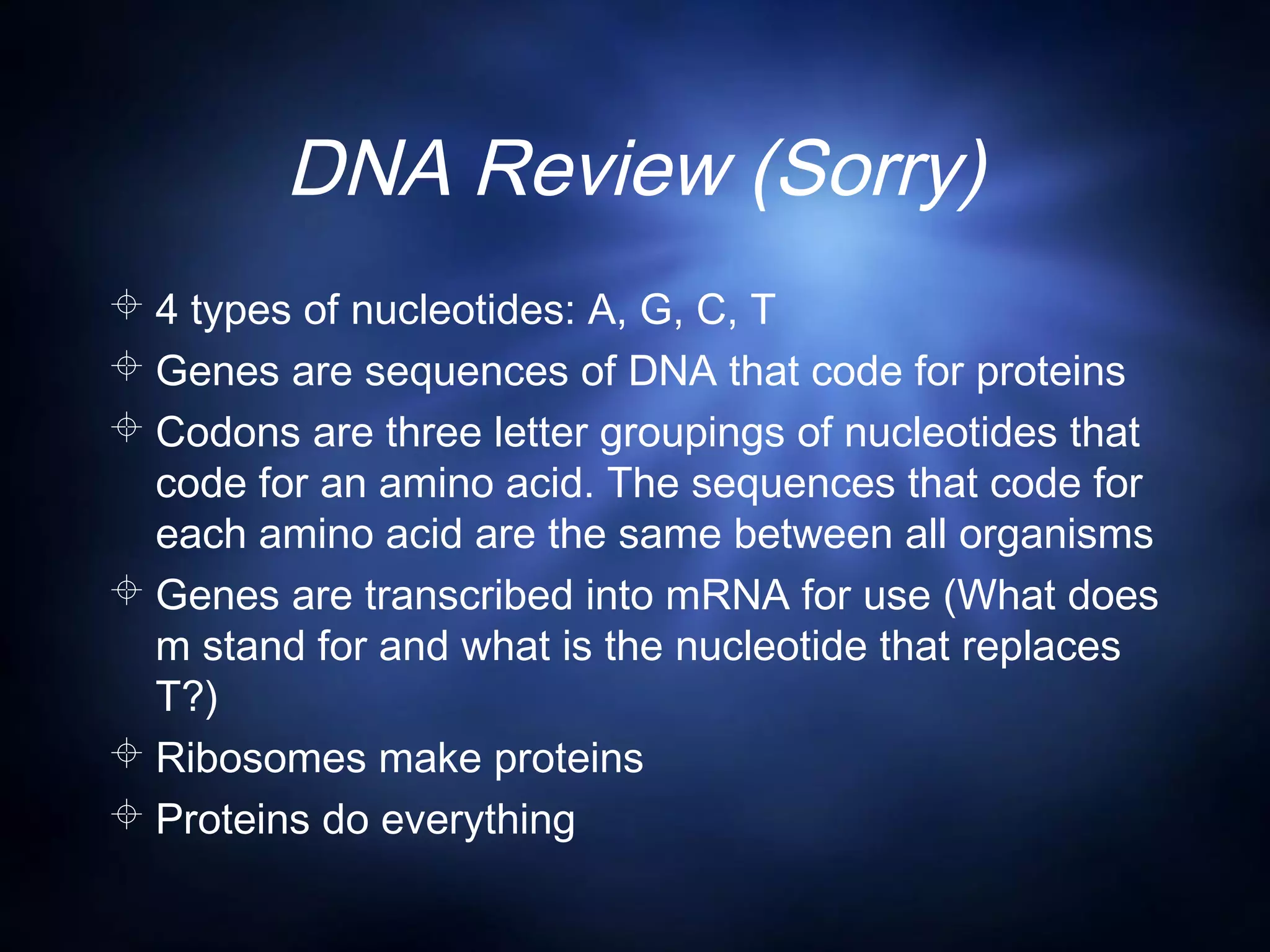 DNA Review (Sorry)
 4 types of nucleotides: A, G, C, T
 Genes are sequences of DNA that code for proteins
 Codons are three letter groupings of nucleotides that
code for an amino acid. The sequences that code for
each amino acid are the same between all organisms
 Genes are transcribed into mRNA for use (What does
m stand for and what is the nucleotide that replaces
T?)
 Ribosomes make proteins
 Proteins do everything
 