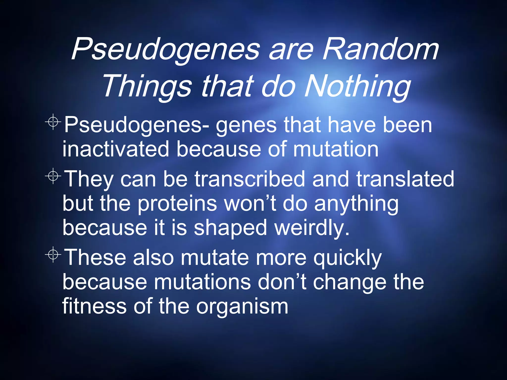 Pseudogenes are Random
Things that do Nothing
Pseudogenes- genes that have been
inactivated because of mutation
They can be transcribed and translated
but the proteins won’t do anything
because it is shaped weirdly.
These also mutate more quickly
because mutations don’t change the
fitness of the organism
 