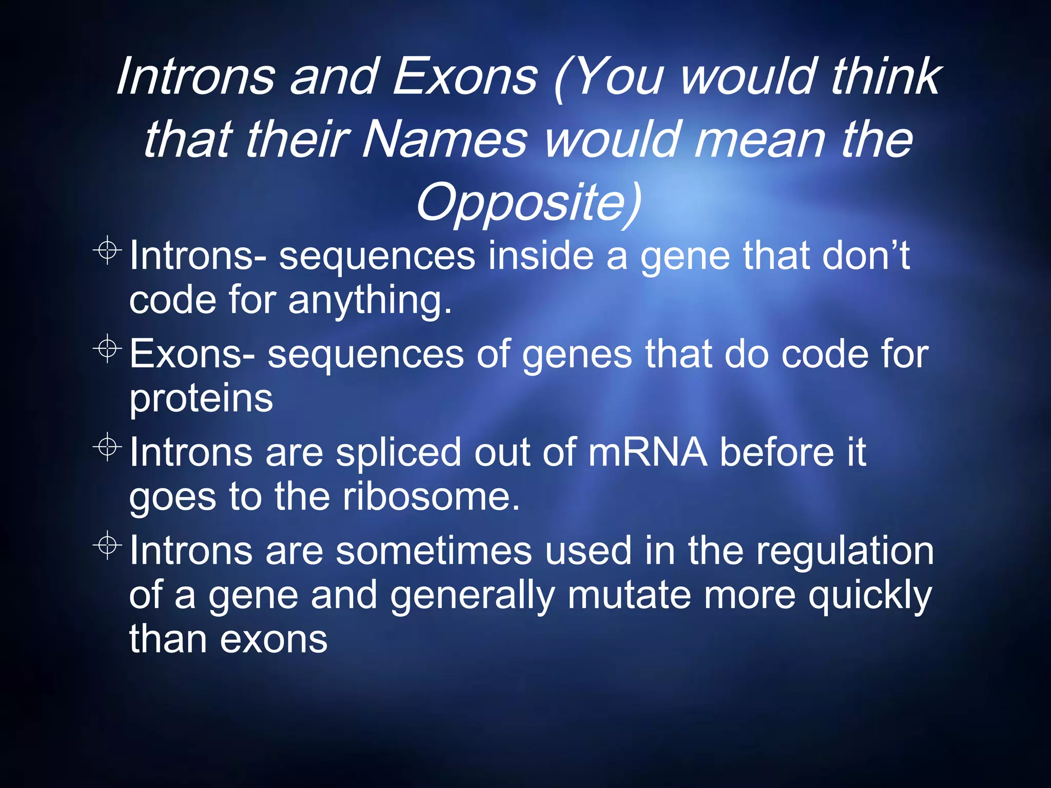 Introns and Exons (You would think
that their Names would mean the
Opposite)
Introns- sequences inside a gene that don’t
code for anything.
Exons- sequences of genes that do code for
proteins
Introns are spliced out of mRNA before it
goes to the ribosome.
Introns are sometimes used in the regulation
of a gene and generally mutate more quickly
than exons
 