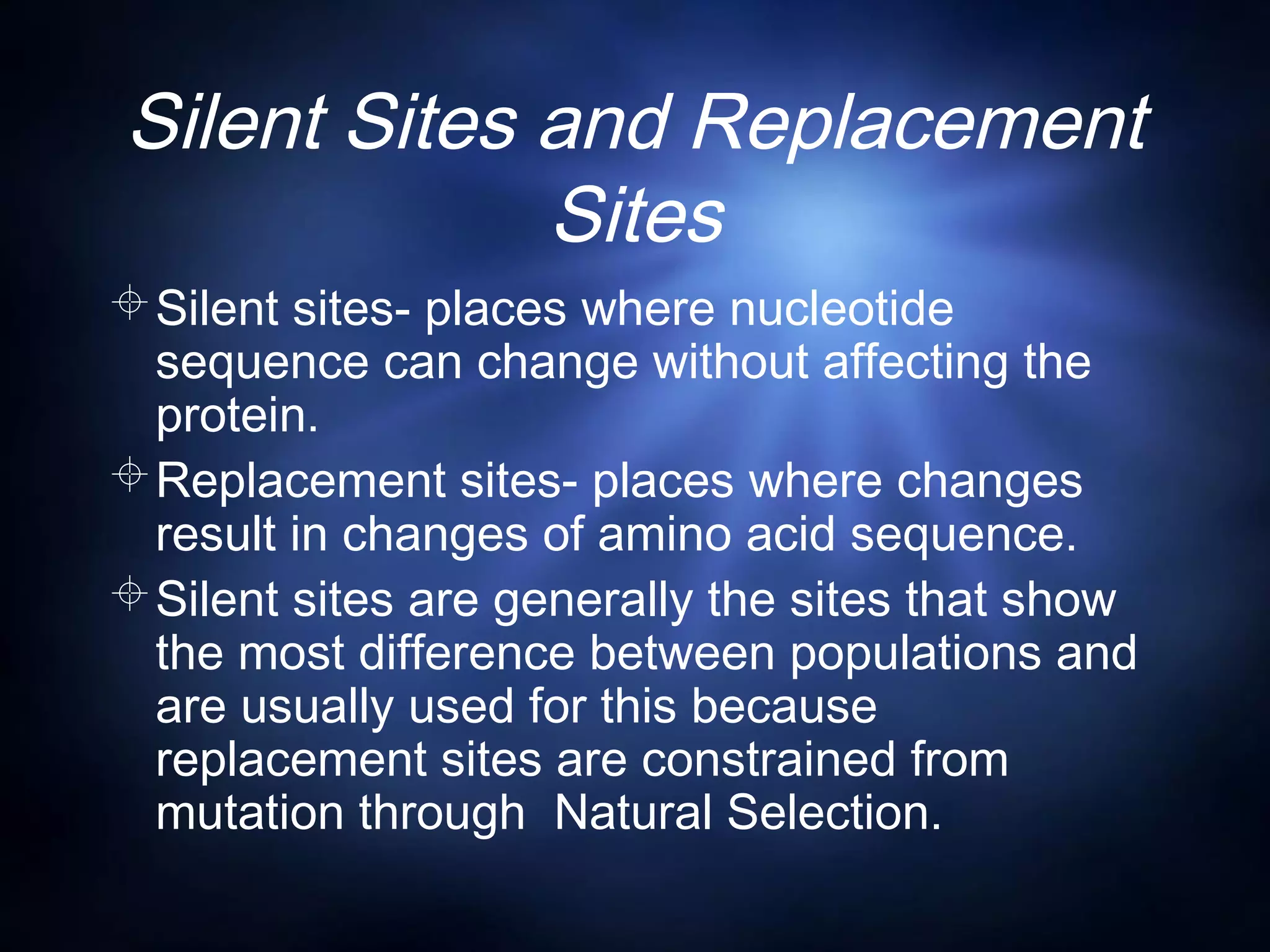 Silent Sites and Replacement
Sites
Silent sites- places where nucleotide
sequence can change without affecting the
protein.
Replacement sites- places where changes
result in changes of amino acid sequence.
Silent sites are generally the sites that show
the most difference between populations and
are usually used for this because
replacement sites are constrained from
mutation through Natural Selection.
 