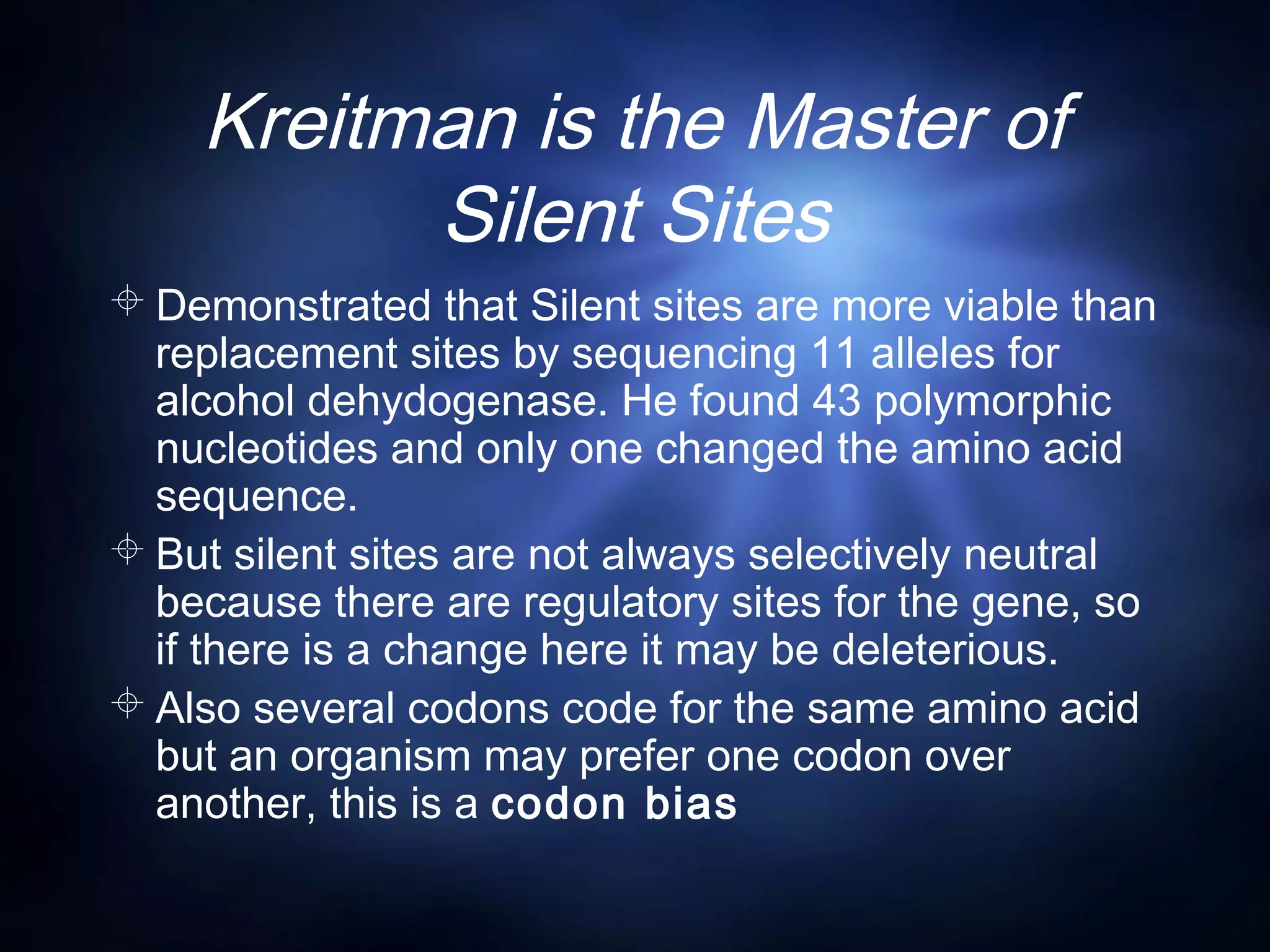 Kreitman is the Master of
Silent Sites
 Demonstrated that Silent sites are more viable than
replacement sites by sequencing 11 alleles for
alcohol dehydogenase. He found 43 polymorphic
nucleotides and only one changed the amino acid
sequence.
 But silent sites are not always selectively neutral
because there are regulatory sites for the gene, so
if there is a change here it may be deleterious.
 Also several codons code for the same amino acid
but an organism may prefer one codon over
another, this is a codon bias
 