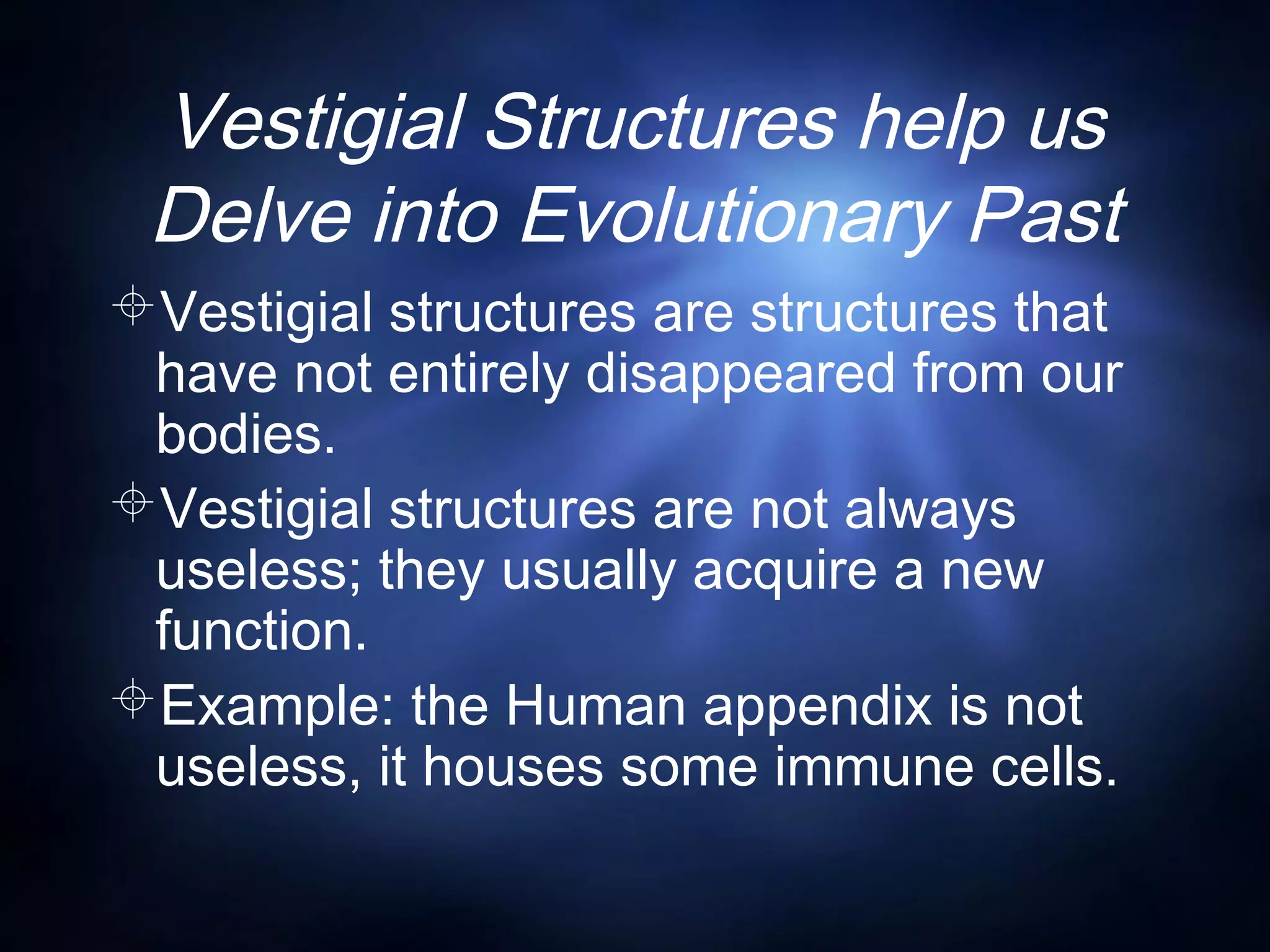 Vestigial Structures help us
Delve into Evolutionary Past
Vestigial structures are structures that
have not entirely disappeared from our
bodies.
Vestigial structures are not always
useless; they usually acquire a new
function.
Example: the Human appendix is not
useless, it houses some immune cells.
 