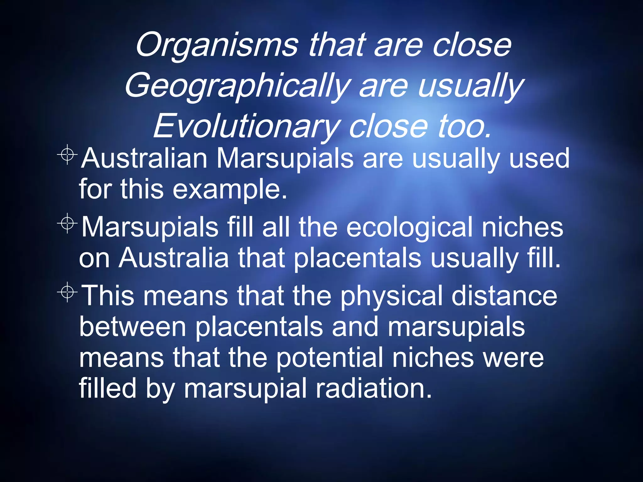 Organisms that are close
Geographically are usually
Evolutionary close too.
Australian Marsupials are usually used
for this example.
Marsupials fill all the ecological niches
on Australia that placentals usually fill.
This means that the physical distance
between placentals and marsupials
means that the potential niches were
filled by marsupial radiation.
 