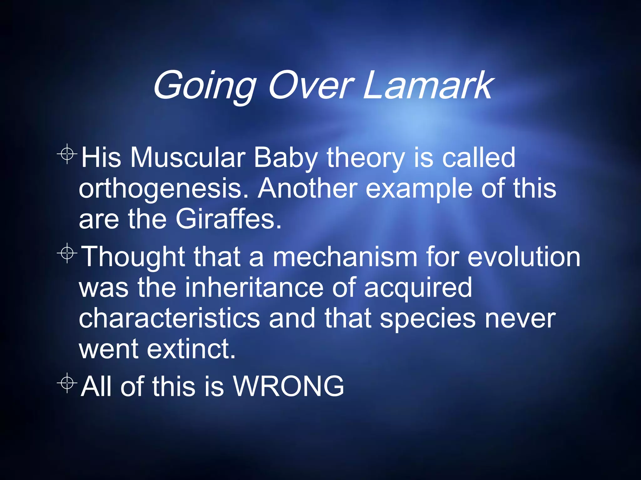 Going Over Lamark
His Muscular Baby theory is called
orthogenesis. Another example of this
are the Giraffes.
Thought that a mechanism for evolution
was the inheritance of acquired
characteristics and that species never
went extinct.
All of this is WRONG
 