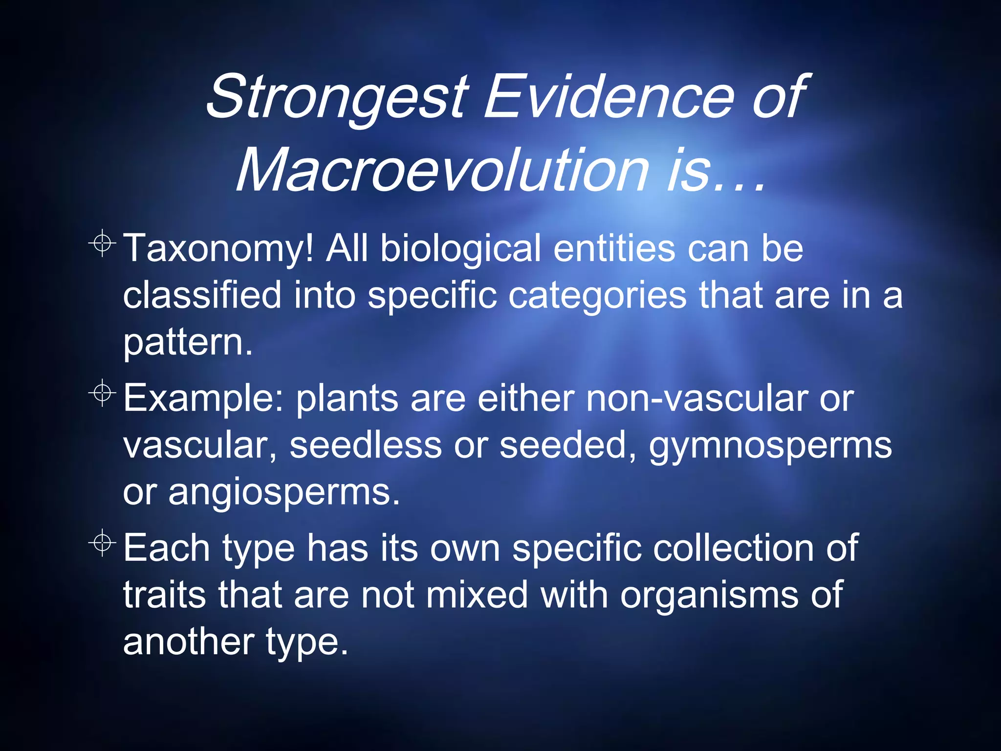 Strongest Evidence of
Macroevolution is…
Taxonomy! All biological entities can be
classified into specific categories that are in a
pattern.
Example: plants are either non-vascular or
vascular, seedless or seeded, gymnosperms
or angiosperms.
Each type has its own specific collection of
traits that are not mixed with organisms of
another type.
 