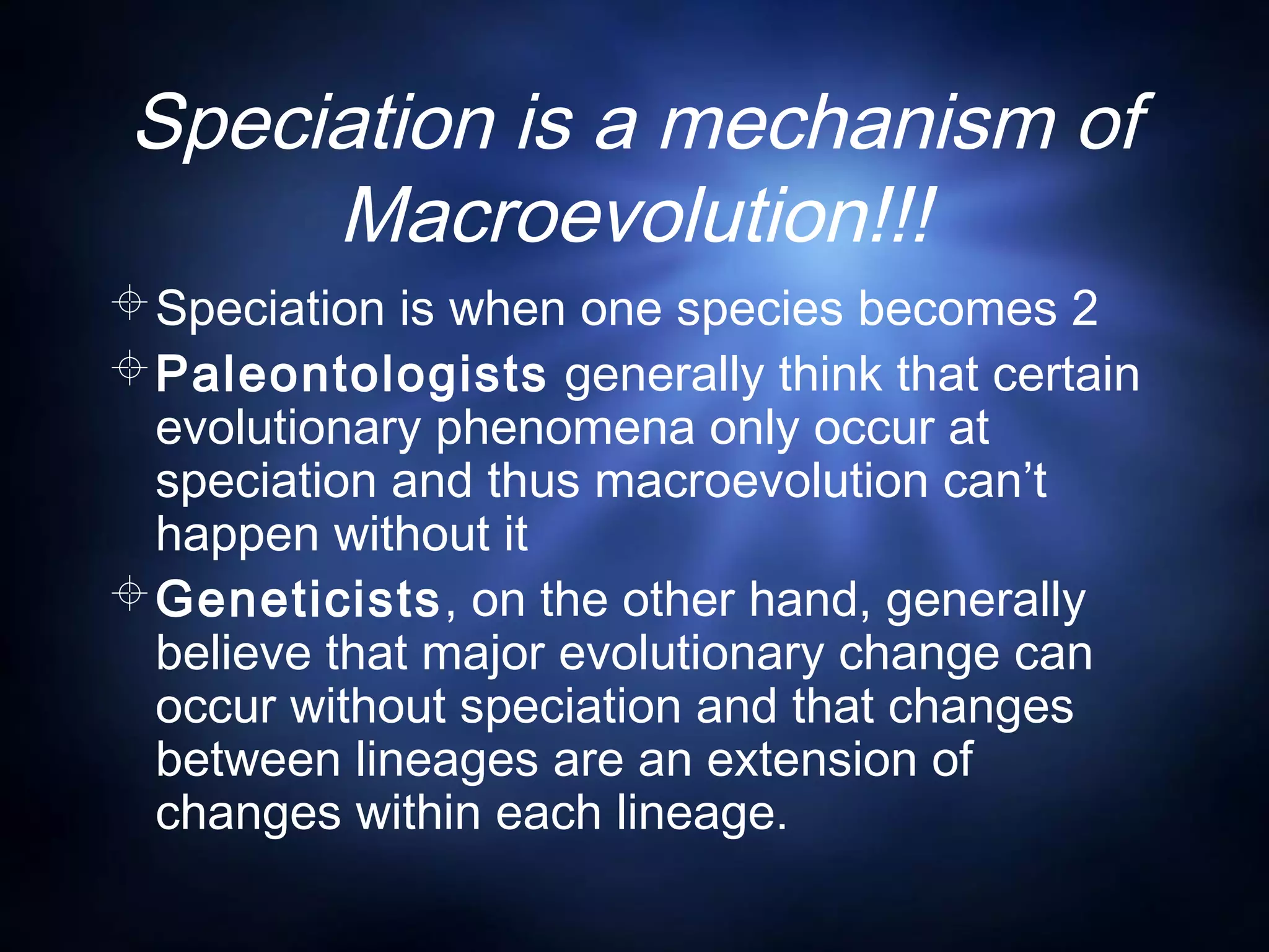 Speciation is a mechanism of
Macroevolution!!!
Speciation is when one species becomes 2
Paleontologists generally think that certain
evolutionary phenomena only occur at
speciation and thus macroevolution can’t
happen without it
Geneticists, on the other hand, generally
believe that major evolutionary change can
occur without speciation and that changes
between lineages are an extension of
changes within each lineage.
 
