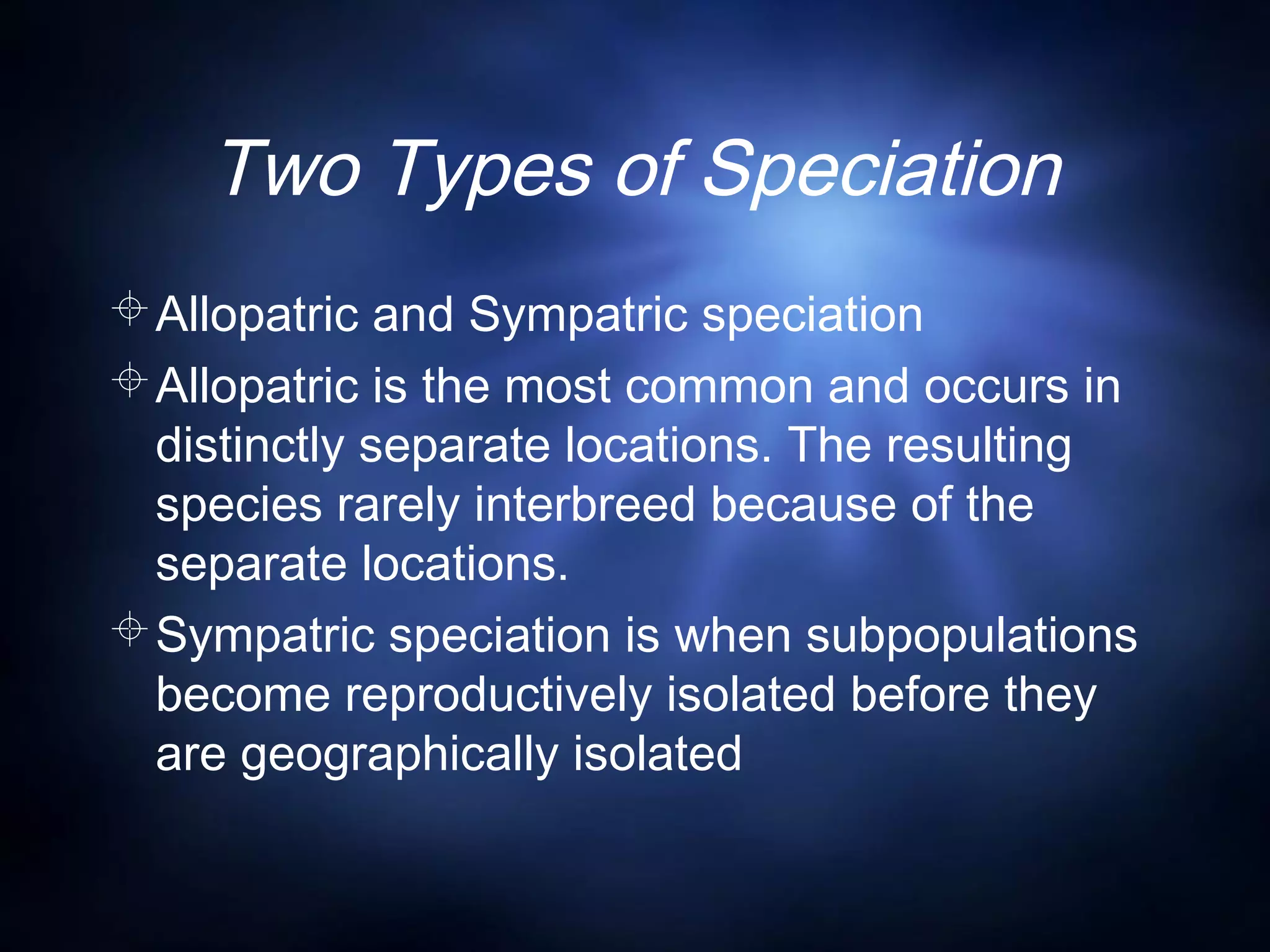 Two Types of Speciation
Allopatric and Sympatric speciation
Allopatric is the most common and occurs in
distinctly separate locations. The resulting
species rarely interbreed because of the
separate locations.
Sympatric speciation is when subpopulations
become reproductively isolated before they
are geographically isolated
 