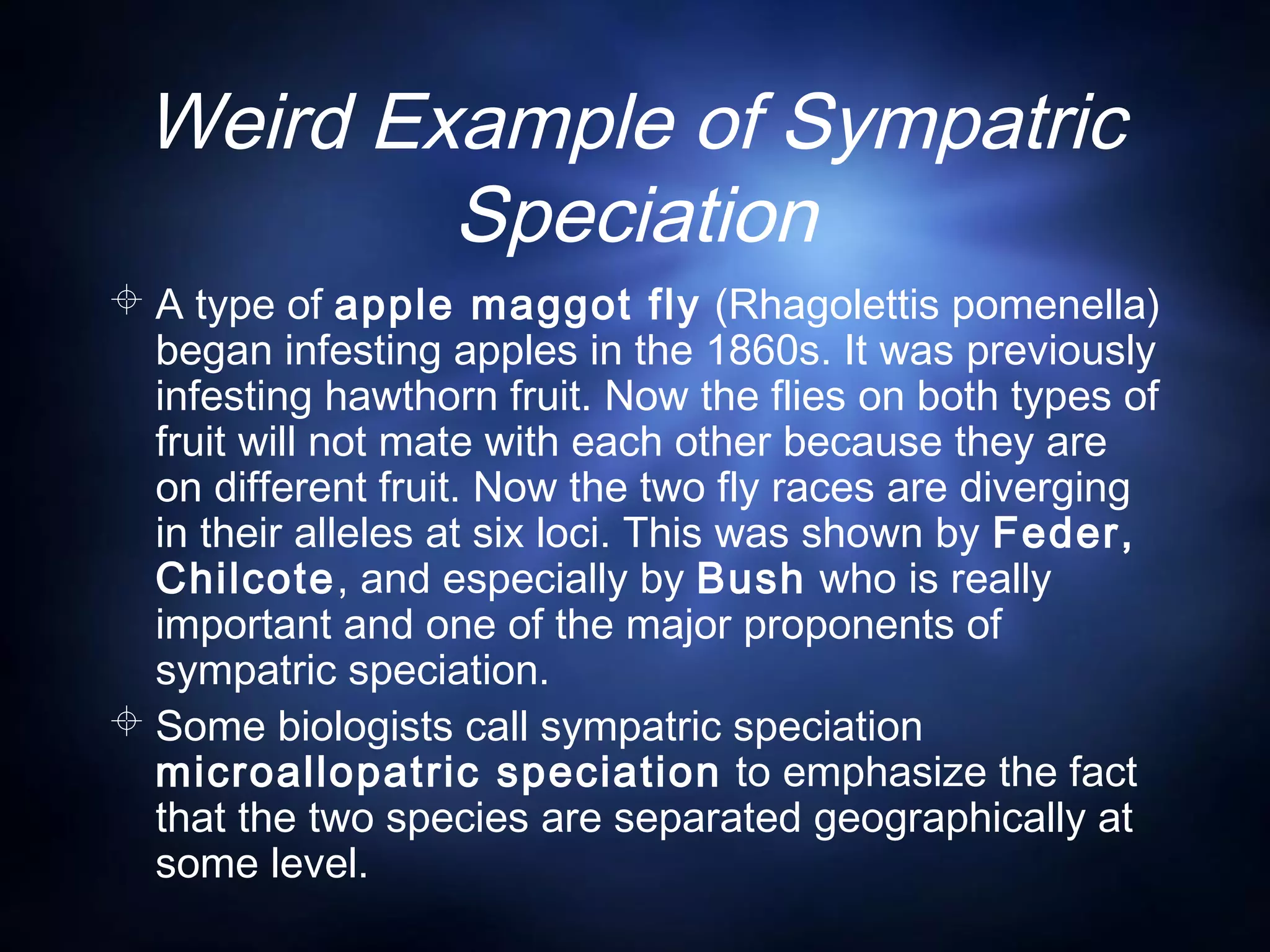 Weird Example of Sympatric
Speciation
 A type of apple maggot fly (Rhagolettis pomenella)
began infesting apples in the 1860s. It was previously
infesting hawthorn fruit. Now the flies on both types of
fruit will not mate with each other because they are
on different fruit. Now the two fly races are diverging
in their alleles at six loci. This was shown by Feder,
Chilcote, and especially by Bush who is really
important and one of the major proponents of
sympatric speciation.
 Some biologists call sympatric speciation
microallopatric speciation to emphasize the fact
that the two species are separated geographically at
some level.
 