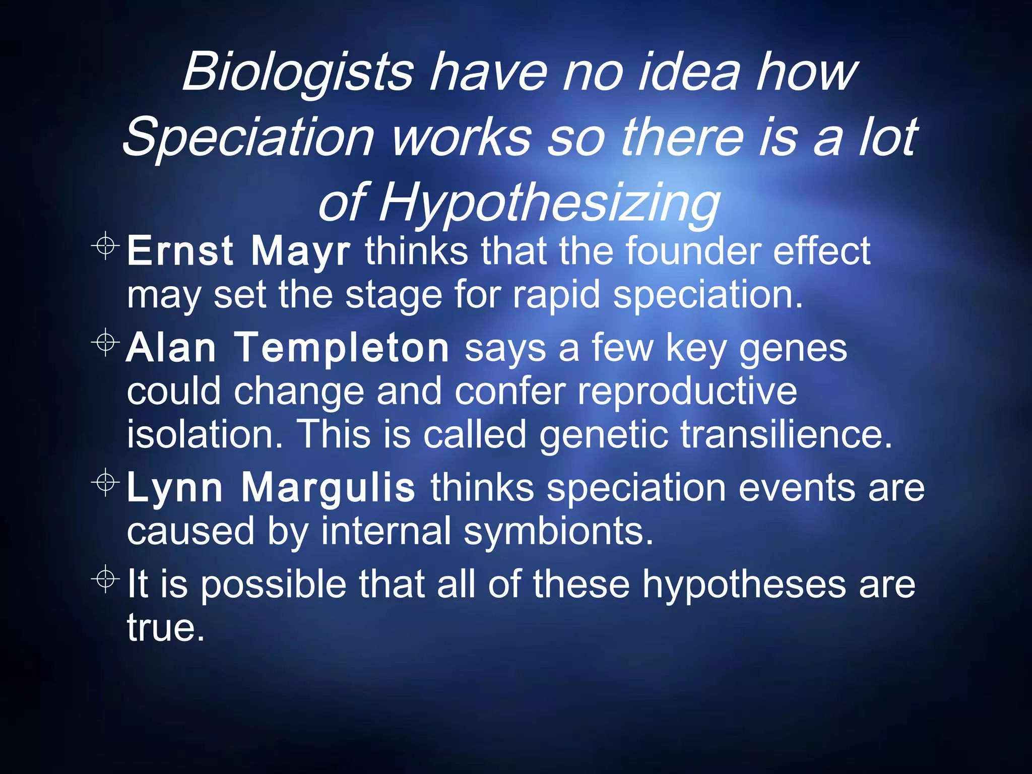 Biologists have no idea how
Speciation works so there is a lot
of Hypothesizing
Ernst Mayr thinks that the founder effect
may set the stage for rapid speciation.
Alan Templeton says a few key genes
could change and confer reproductive
isolation. This is called genetic transilience.
Lynn Margulis thinks speciation events are
caused by internal symbionts.
It is possible that all of these hypotheses are
true.
 