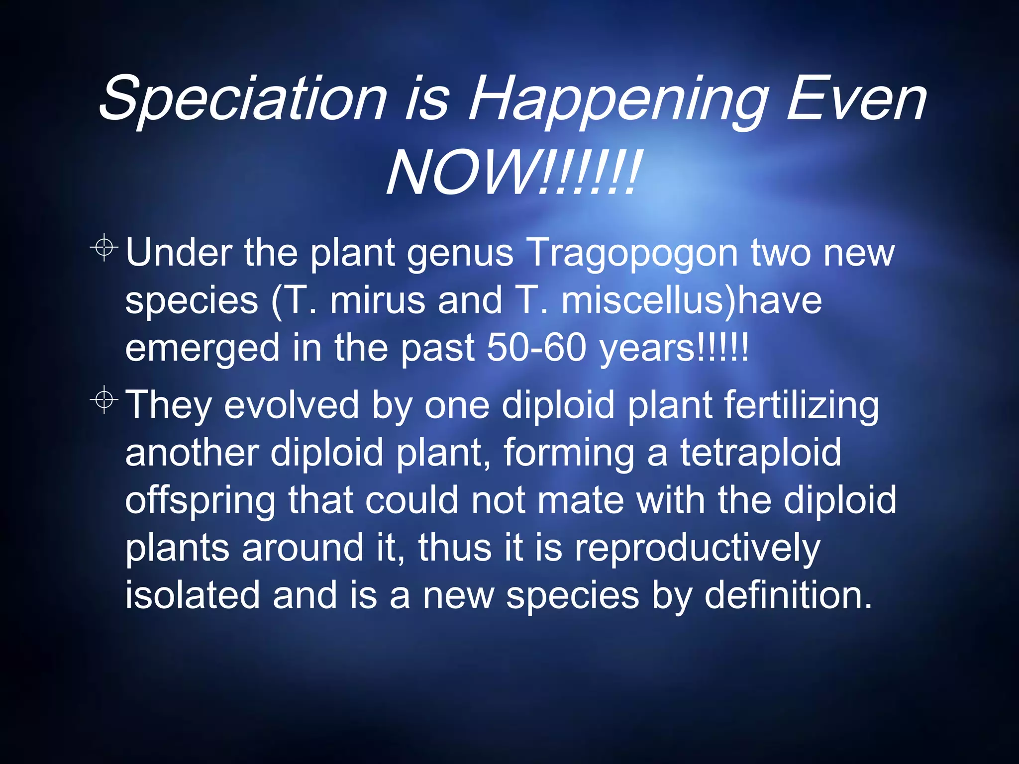 Speciation is Happening Even
NOW!!!!!!
Under the plant genus Tragopogon two new
species (T. mirus and T. miscellus)have
emerged in the past 50-60 years!!!!!
They evolved by one diploid plant fertilizing
another diploid plant, forming a tetraploid
offspring that could not mate with the diploid
plants around it, thus it is reproductively
isolated and is a new species by definition.
 