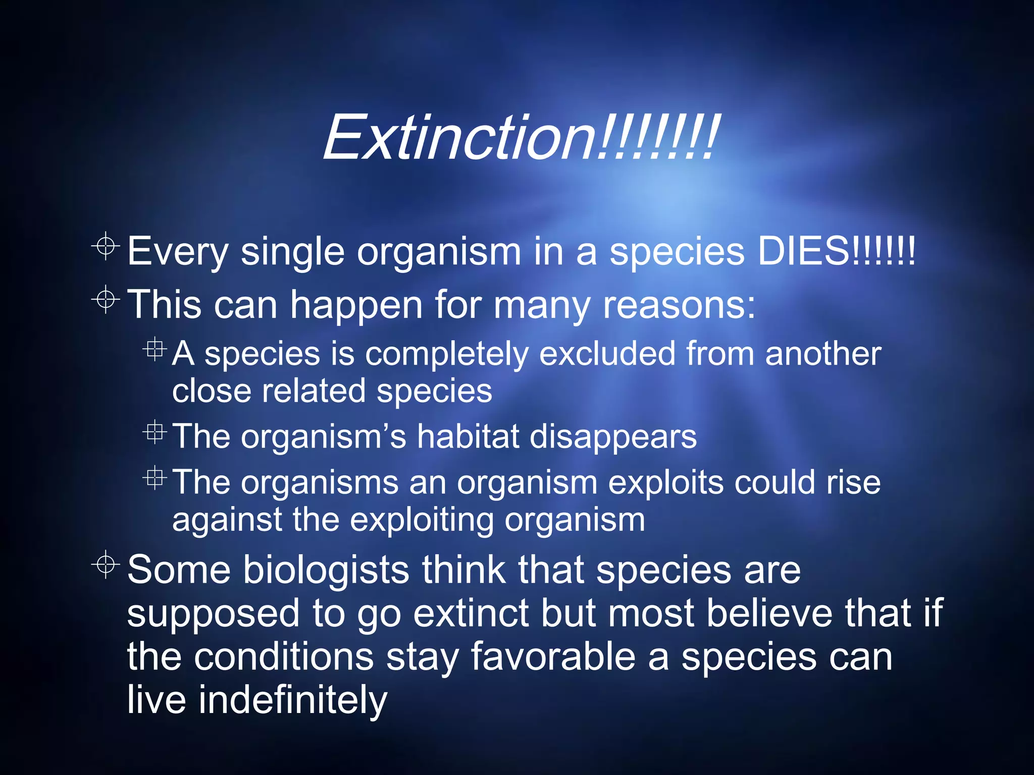 Extinction!!!!!!!
Every single organism in a species DIES!!!!!!
This can happen for many reasons:
A species is completely excluded from another
close related species
The organism’s habitat disappears
The organisms an organism exploits could rise
against the exploiting organism
Some biologists think that species are
supposed to go extinct but most believe that if
the conditions stay favorable a species can
live indefinitely
 