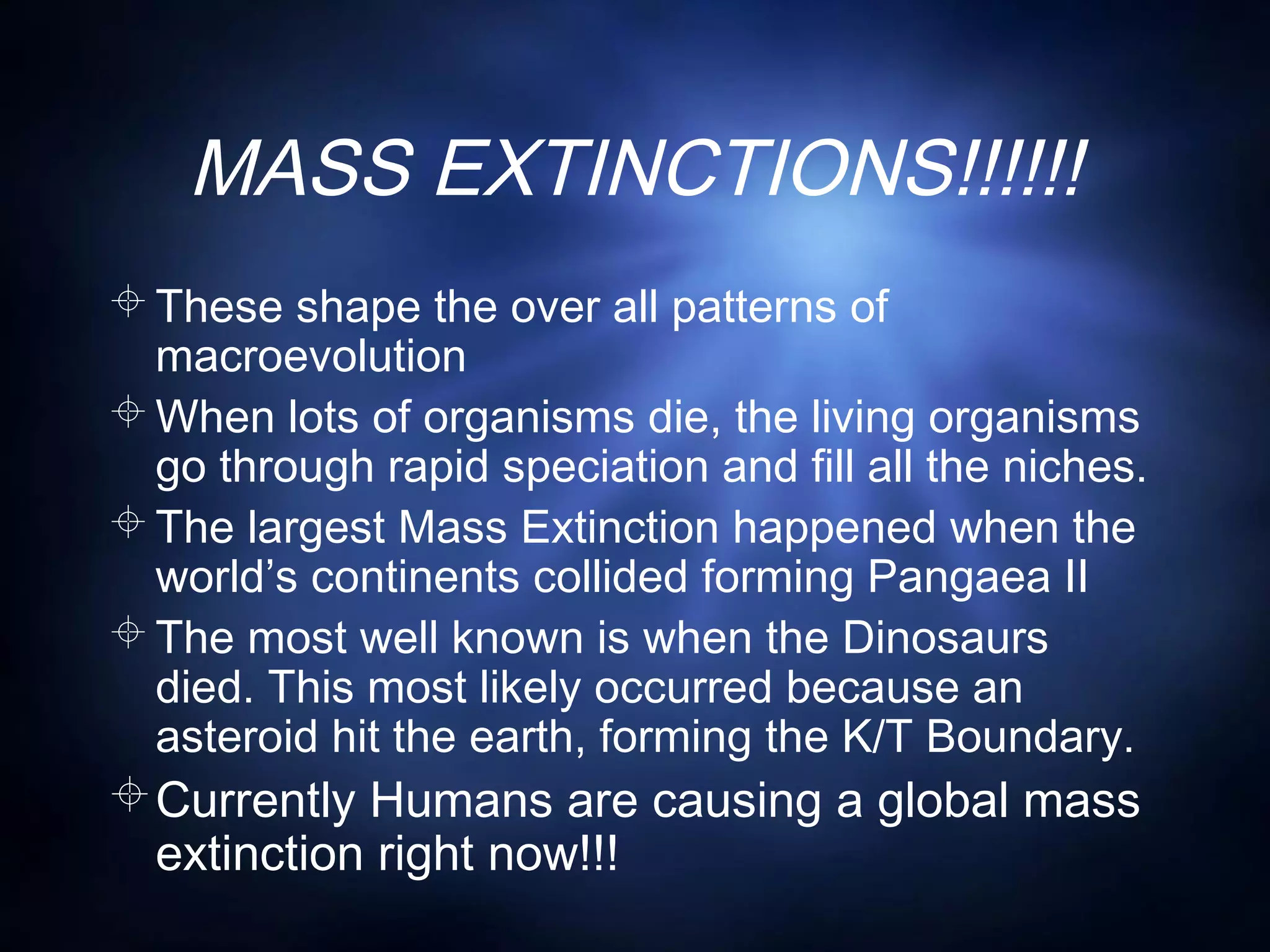 MASS EXTINCTIONS!!!!!!
These shape the over all patterns of
macroevolution
When lots of organisms die, the living organisms
go through rapid speciation and fill all the niches.
The largest Mass Extinction happened when the
world’s continents collided forming Pangaea II
The most well known is when the Dinosaurs
died. This most likely occurred because an
asteroid hit the earth, forming the K/T Boundary.
Currently Humans are causing a global mass
extinction right now!!!
 
