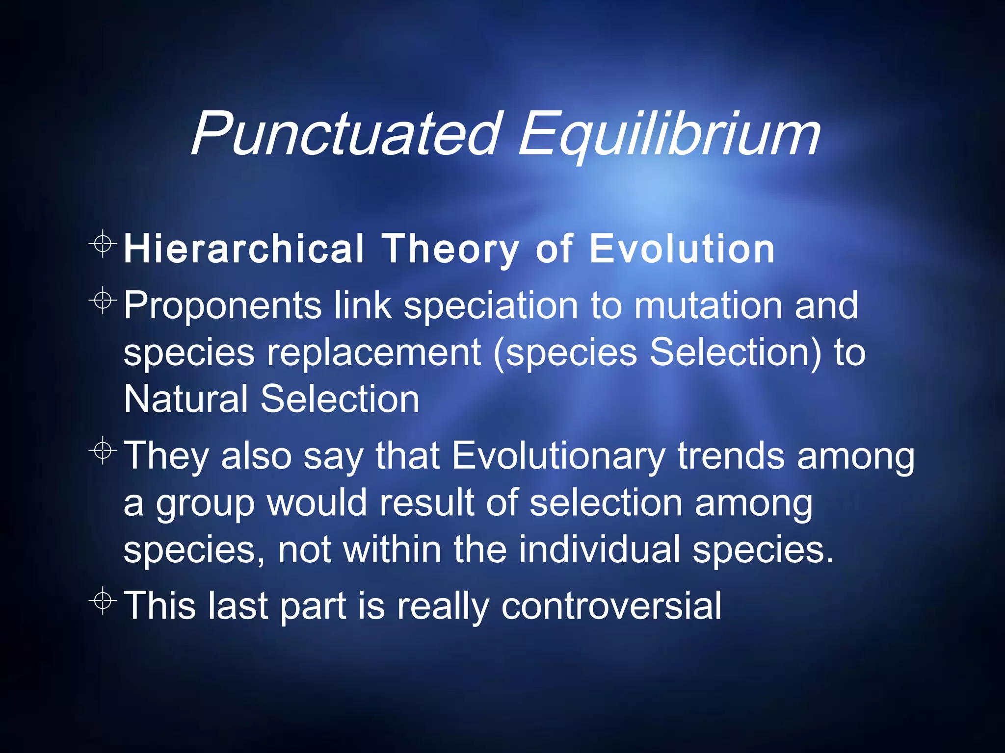Punctuated Equilibrium
Hierarchical Theory of Evolution
Proponents link speciation to mutation and
species replacement (species Selection) to
Natural Selection
They also say that Evolutionary trends among
a group would result of selection among
species, not within the individual species.
This last part is really controversial
 