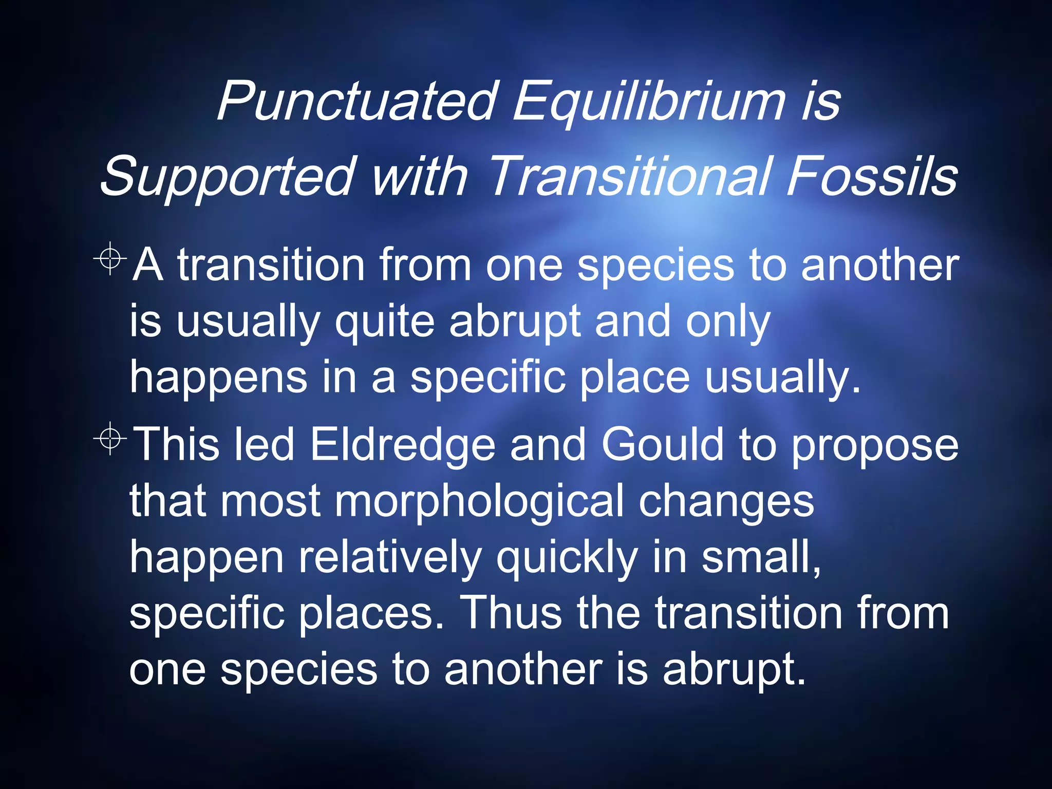 Punctuated Equilibrium is
Supported with Transitional Fossils
A transition from one species to another
is usually quite abrupt and only
happens in a specific place usually.
This led Eldredge and Gould to propose
that most morphological changes
happen relatively quickly in small,
specific places. Thus the transition from
one species to another is abrupt.
 