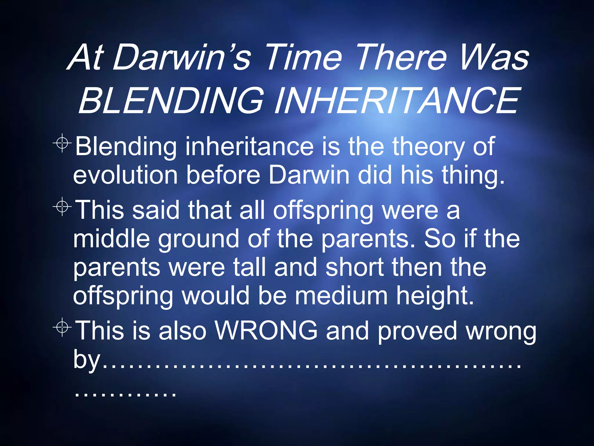 At Darwin’s Time There Was
BLENDING INHERITANCE
Blending inheritance is the theory of
evolution before Darwin did his thing.
This said that all offspring were a
middle ground of the parents. So if the
parents were tall and short then the
offspring would be medium height.
This is also WRONG and proved wrong
by…………………………………………
…………
 