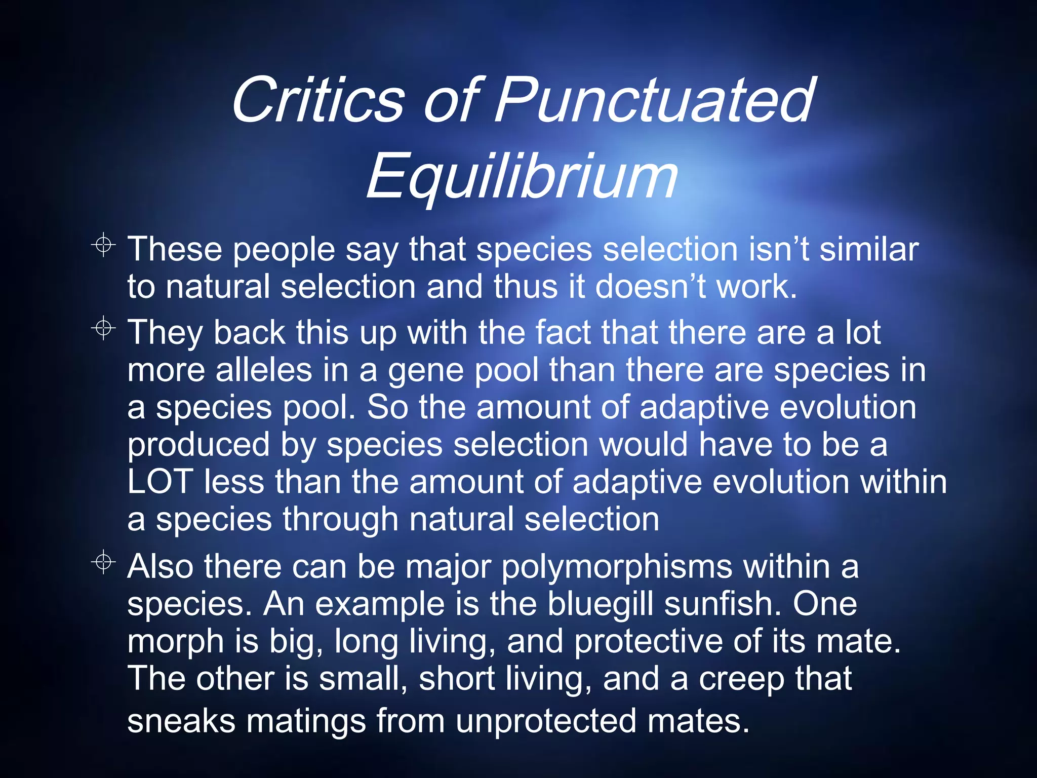 Critics of Punctuated
Equilibrium
 These people say that species selection isn’t similar
to natural selection and thus it doesn’t work.
 They back this up with the fact that there are a lot
more alleles in a gene pool than there are species in
a species pool. So the amount of adaptive evolution
produced by species selection would have to be a
LOT less than the amount of adaptive evolution within
a species through natural selection
 Also there can be major polymorphisms within a
species. An example is the bluegill sunfish. One
morph is big, long living, and protective of its mate.
The other is small, short living, and a creep that
sneaks matings from unprotected mates.
 