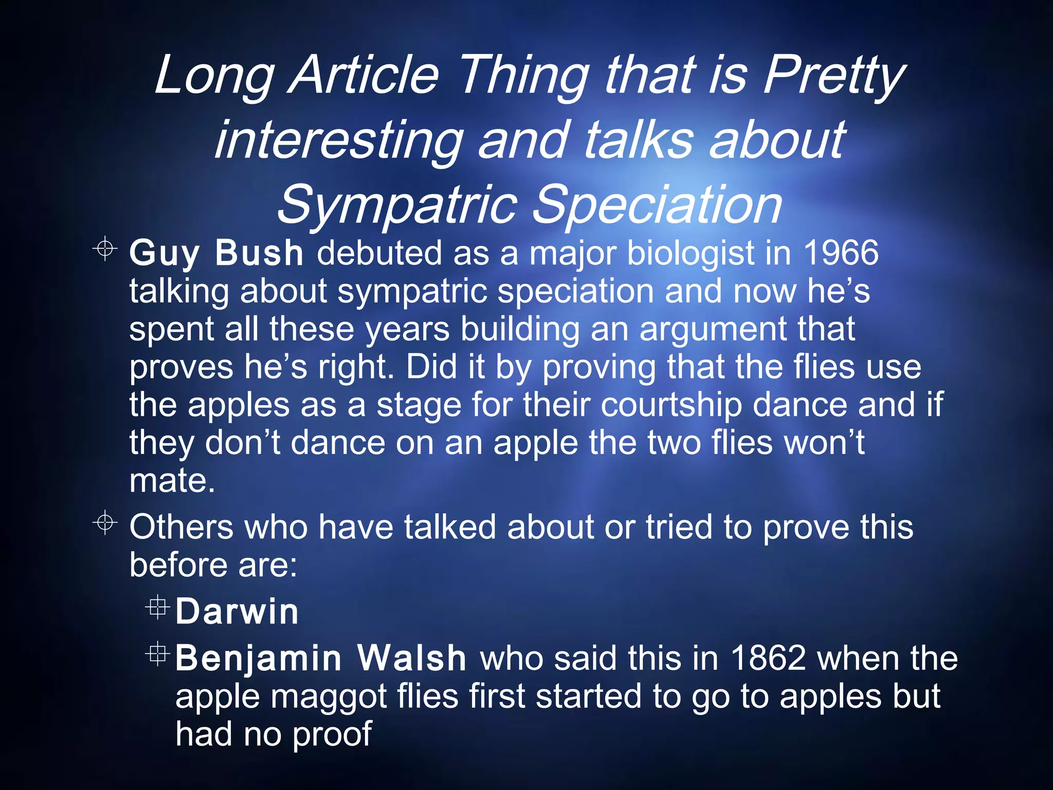 Long Article Thing that is Pretty
interesting and talks about
Sympatric Speciation
 Guy Bush debuted as a major biologist in 1966
talking about sympatric speciation and now he’s
spent all these years building an argument that
proves he’s right. Did it by proving that the flies use
the apples as a stage for their courtship dance and if
they don’t dance on an apple the two flies won’t
mate.
 Others who have talked about or tried to prove this
before are:
Darwin
Benjamin Walsh who said this in 1862 when the
apple maggot flies first started to go to apples but
had no proof
 