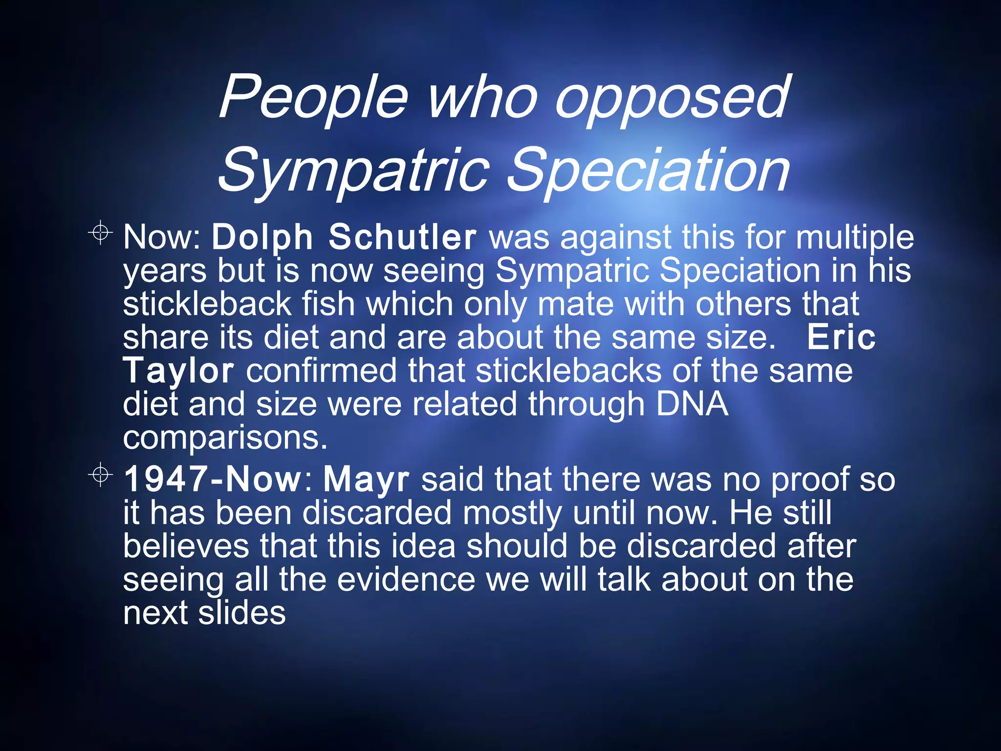 People who opposed
Sympatric Speciation
 Now: Dolph Schutler was against this for multiple
years but is now seeing Sympatric Speciation in his
stickleback fish which only mate with others that
share its diet and are about the same size. Eric
Taylor confirmed that sticklebacks of the same
diet and size were related through DNA
comparisons.
 1947-Now: Mayr said that there was no proof so
it has been discarded mostly until now. He still
believes that this idea should be discarded after
seeing all the evidence we will talk about on the
next slides
 
