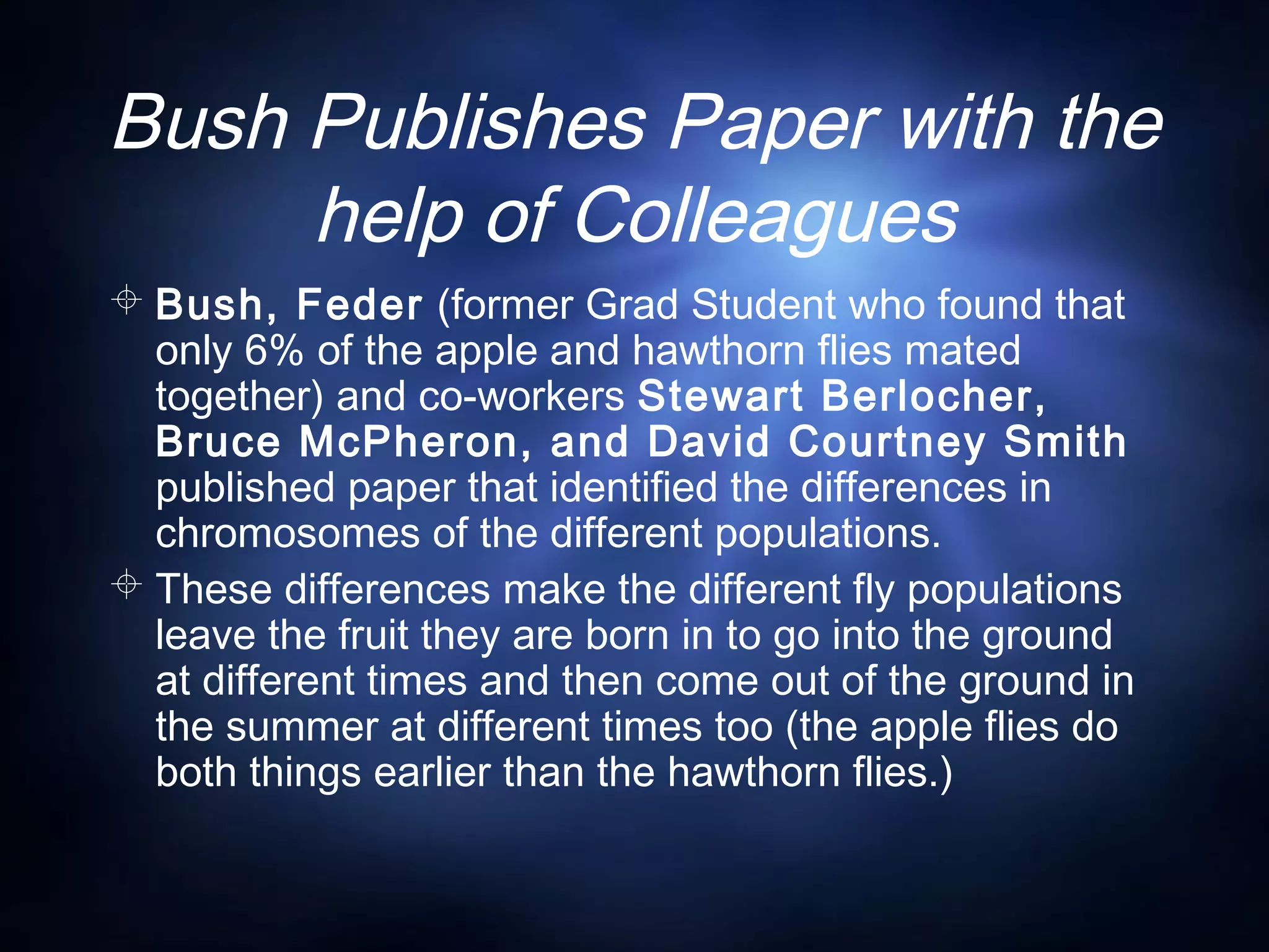 Bush Publishes Paper with the
help of Colleagues
 Bush, Feder (former Grad Student who found that
only 6% of the apple and hawthorn flies mated
together) and co-workers Stewart Berlocher,
Bruce McPheron, and David Courtney Smith
published paper that identified the differences in
chromosomes of the different populations.
 These differences make the different fly populations
leave the fruit they are born in to go into the ground
at different times and then come out of the ground in
the summer at different times too (the apple flies do
both things earlier than the hawthorn flies.)
 