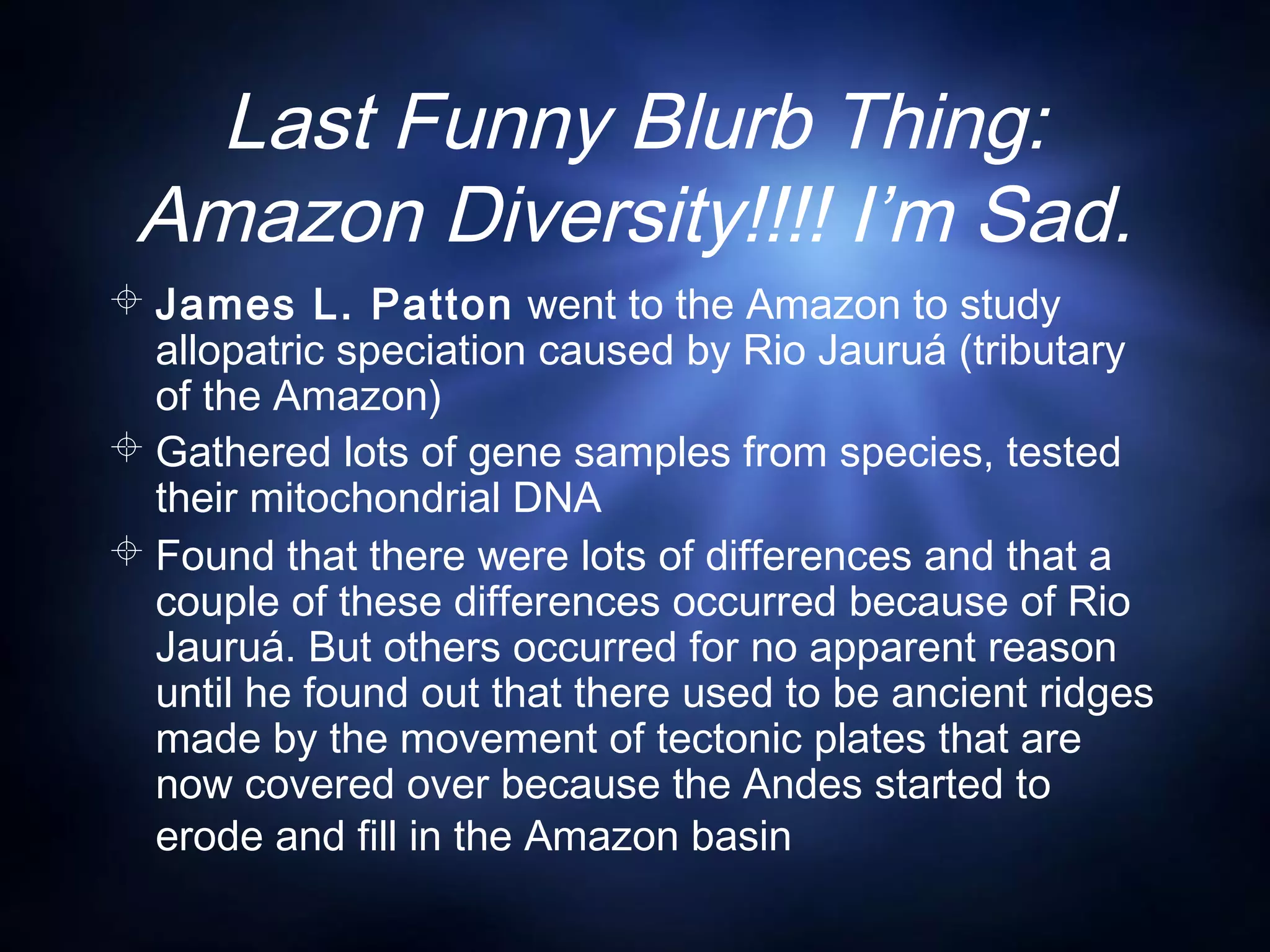 Last Funny Blurb Thing:
Amazon Diversity!!!! I’m Sad.
 James L. Patton went to the Amazon to study
allopatric speciation caused by Rio Jauruá (tributary
of the Amazon)
 Gathered lots of gene samples from species, tested
their mitochondrial DNA
 Found that there were lots of differences and that a
couple of these differences occurred because of Rio
Jauruá. But others occurred for no apparent reason
until he found out that there used to be ancient ridges
made by the movement of tectonic plates that are
now covered over because the Andes started to
erode and fill in the Amazon basin
 