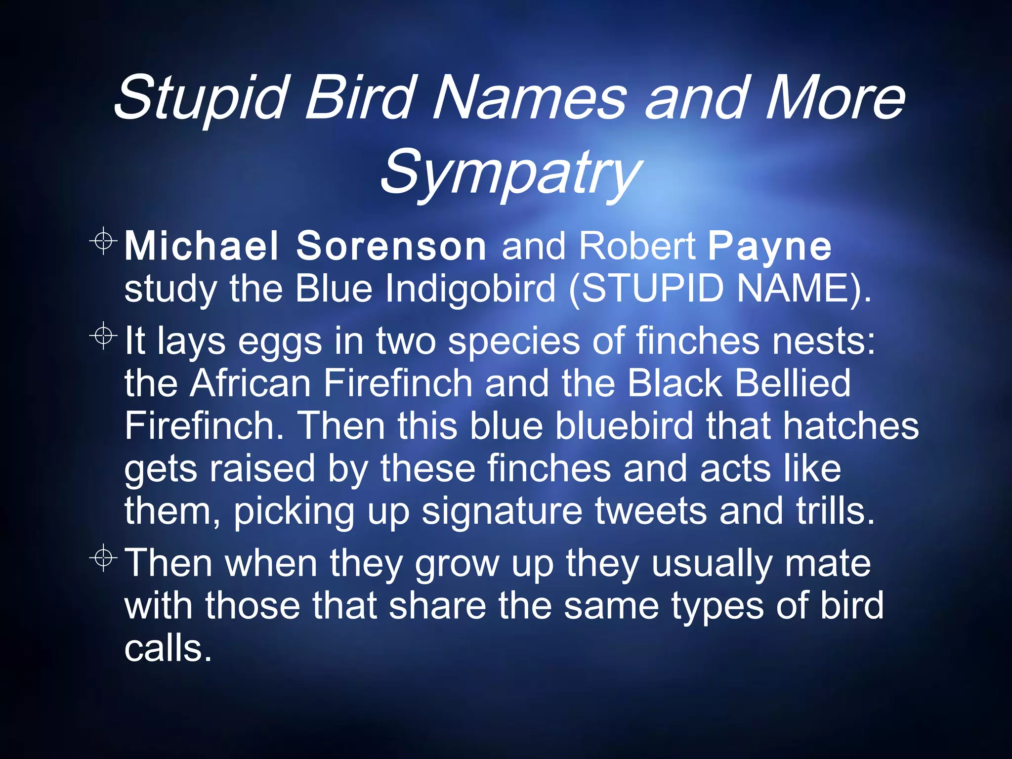 Stupid Bird Names and More
Sympatry
Michael Sorenson and Robert Payne
study the Blue Indigobird (STUPID NAME).
It lays eggs in two species of finches nests:
the African Firefinch and the Black Bellied
Firefinch. Then this blue bluebird that hatches
gets raised by these finches and acts like
them, picking up signature tweets and trills.
Then when they grow up they usually mate
with those that share the same types of bird
calls.
 