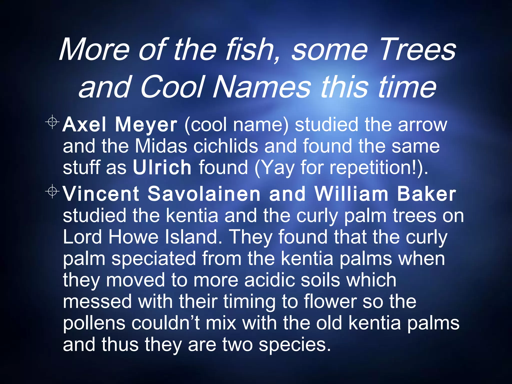 More of the fish, some Trees
and Cool Names this time
Axel Meyer (cool name) studied the arrow
and the Midas cichlids and found the same
stuff as Ulrich found (Yay for repetition!).
Vincent Savolainen and William Baker
studied the kentia and the curly palm trees on
Lord Howe Island. They found that the curly
palm speciated from the kentia palms when
they moved to more acidic soils which
messed with their timing to flower so the
pollens couldn’t mix with the old kentia palms
and thus they are two species.
 