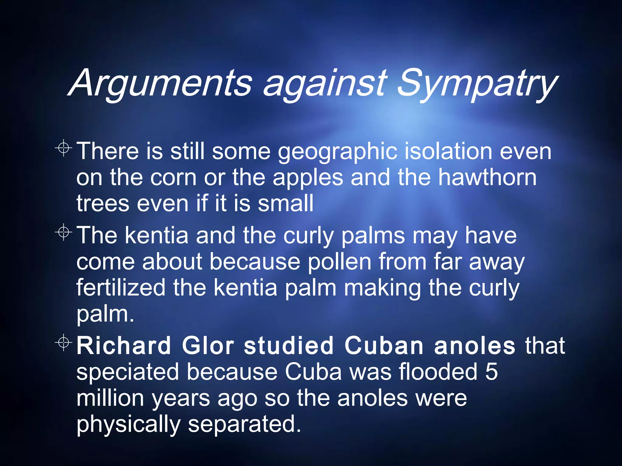 Arguments against Sympatry
There is still some geographic isolation even
on the corn or the apples and the hawthorn
trees even if it is small
The kentia and the curly palms may have
come about because pollen from far away
fertilized the kentia palm making the curly
palm.
Richard Glor studied Cuban anoles that
speciated because Cuba was flooded 5
million years ago so the anoles were
physically separated.
 