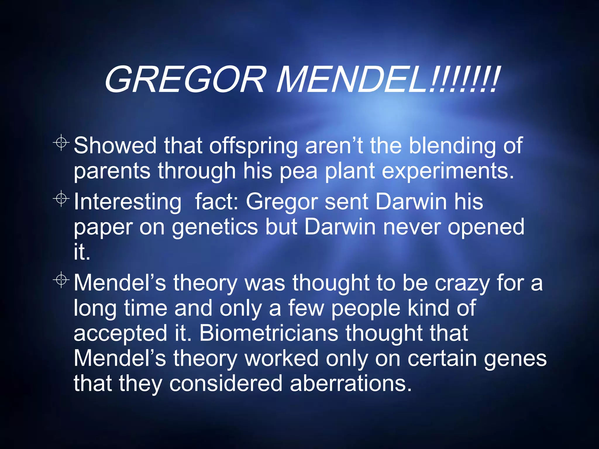 GREGOR MENDEL!!!!!!!
Showed that offspring aren’t the blending of
parents through his pea plant experiments.
Interesting fact: Gregor sent Darwin his
paper on genetics but Darwin never opened
it.
Mendel’s theory was thought to be crazy for a
long time and only a few people kind of
accepted it. Biometricians thought that
Mendel’s theory worked only on certain genes
that they considered aberrations.
 