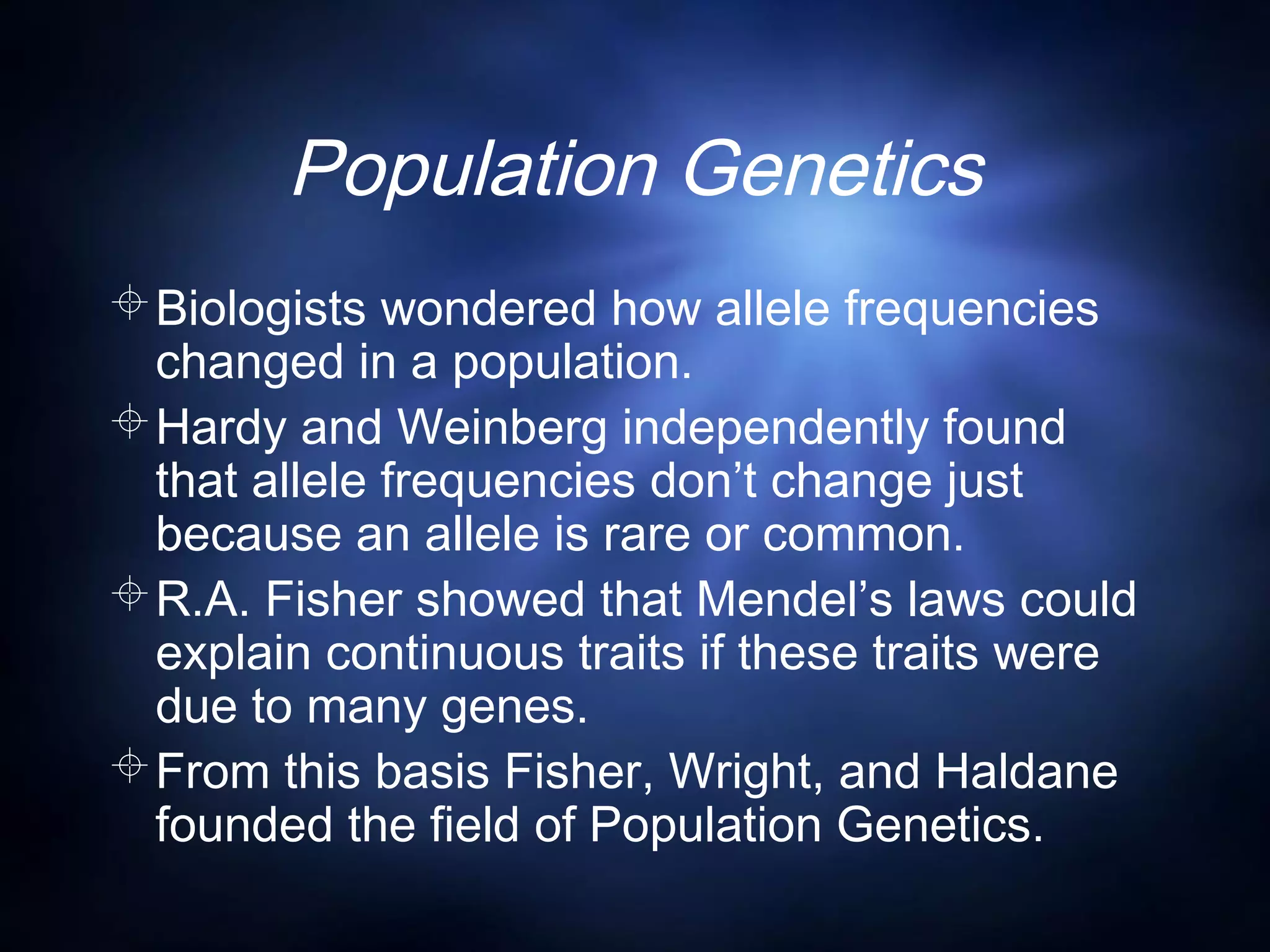 Population Genetics
Biologists wondered how allele frequencies
changed in a population.
Hardy and Weinberg independently found
that allele frequencies don’t change just
because an allele is rare or common.
R.A. Fisher showed that Mendel’s laws could
explain continuous traits if these traits were
due to many genes.
From this basis Fisher, Wright, and Haldane
founded the field of Population Genetics.
 